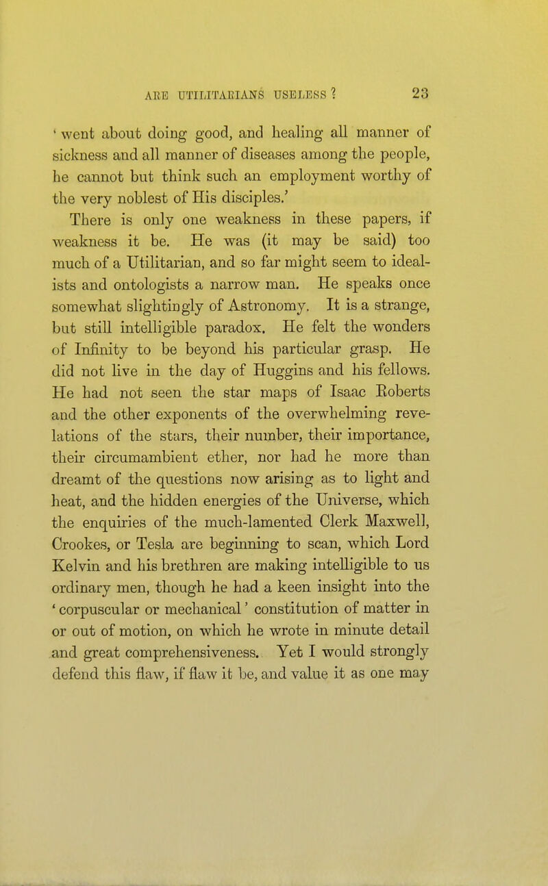 ' went about doing good, and healing all manner of sickness and all manner of diseases among the people, he cannot but think such an employment worthy of the very noblest of His disciples.' There is only one weakness in these papers, if weakness it be. He was (it may be said) too much of a Utilitarian, and so far might seem to ideal- ists and ontologists a narrow man. He speaks once somewhat slightingly of Astronomy. It is a strange, but still intelligible paradox. He felt the wonders of Infinity to be beyond his particular grasp. He did not live in the day of Huggins and his fellows. He had not seen the star maps of Isaac Eoberts and the other exponents of the overwhelming reve- lations of the stars, their number, their importance, their circumambient ether, nor had he more than dreamt of the questions now arising as to light and heat, and the hidden energies of the Universe, which the enquiries of the much-lamented Clerk Maxwell, Crookes, or Tesla are beginning to scan, which Lord Kelvin and his brethren are making intelligible to us ordinary men, though he had a keen insight into the ' corpuscular or mechanical' constitution of matter in or out of motion, on which he wrote in minute detail and great comprehensiveness. Yet I would strongly defend this flaw, if flaw it be, and value it as one may