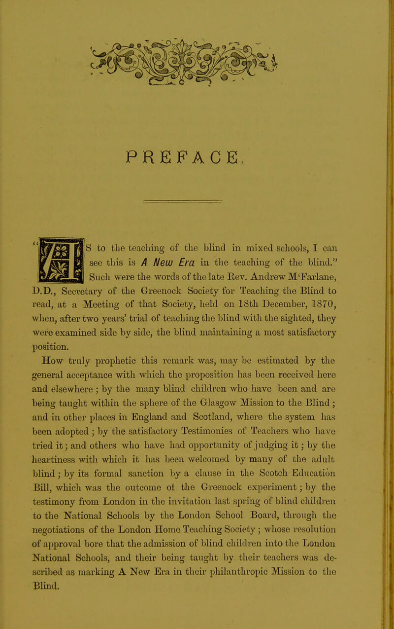 PREFACE S to the teaching of the blind in mixed schools, I can see this is A NeUJ Em in the teaching of the blind. Such were the words of the late Rev. Andrew M'Farlane, D.D., Secretary of the Greenock Society for Teaching the Blind to I'ead, at a Meeting of that Society, held on 18th Decembei', 1870, when, after two yeai-s' trial of teaching the blind with the sighted, they were examined side by side, the blind maintaining a most satisfactory position. How truly prophetic this remark was, may be estimated by the general acceptance with which the proposition has been received here and elsewhere ; by the many blind children who have been and are being taught within the sphere of the Glasgow Mission to the Blind; and in other places in England and Scotland, where the system has been adopted ; by the satisfactory Testimonies of Teachers who have tried it; and others who have had opportunity of judging it; by the heartiness with which it has been welcomed by many of the adult blind; by its formal sanction by a clause in the Scotch Education Bill, which was the outcome ot the Greenock experiment; by the testimony from London in the invitation last spring of blind children to the National Schools by the London School Board, through the negotiations of the London Home Teaching Society; whose resolution of approval bore that the admission of blind children into the London National Schools, and their being taught by their teachers was de- scribed as marking A New Era in their philanthropic Mission to the Blind.