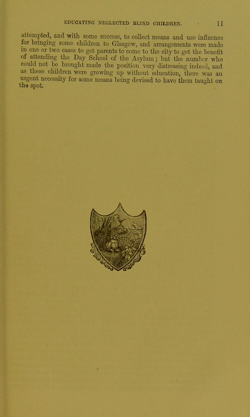 attempted, and with some success, to collect means and use influence for bringing some children to Glasgow, and arrangements were made in one or two cases to get parents to come to the city to get the benefit of attending the Day School of the Asylum; but the number who could not bp brought made the position very distressing indeed, and as these children were growing up without education, there wa^ an urgent necessity for some means being devised to have them tau sht on the spot.