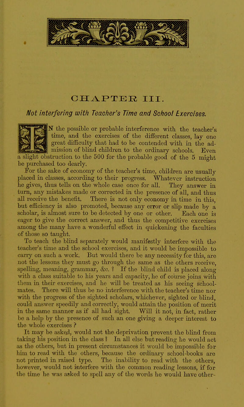 CH^FTER III. Not interfering with Teacher's Time and School Exercises. N the possible or probable interference with the teacher's time, and the exercises of the different classes, lay one great difficulty that had to be contended with in the ad- mission of blind children to the ordinary schools. Even a slight obsti-uction to the 500 for the probable good of the 5 might be purchased too dearly. For the sake of economy of the teacher's time, children are usually placed in classes, according to their progi-ess. Whatever instruction he gives, thus teUs on the whole case once for all. They answer in turn, any mistakes made or corrected ia the presence of all, and thus all receive the benefit. There is not only economy in time in this, but efficiency is also promoted, becaiise any error or slip made by a scholar, is almost sure to be detected by one or other. Each one is eager to give the correct answer, and thus the competitive exercises among the many have a wonderful effect in quickening the faculties of those so taught. To teach the blind sepai-ately would manifestly interfere with the teacher's time and the school exercises, and it would be impossible to carry on such a work. But would there be any necessity for this, are not the lessons they must go through the same as the others receive, spelhng, meaning, grammar, &c. 1 If the blind child is placed along with a class suitable to his years and capacity, he of coiu-se joins with them in their exercises, and he will be treated as his seeing school- mates. There will thus be no interference with the teacher's time nor with the progress of the sighted scholars, whichever, sighted or blind, could answer speedily and correctly, would attain the position of merit in the same manner as if all had sight. Will it not, in fact, rather be a help by the presence of such an one giving a deeper interest to the whole exercises ? It may be asked, would not the deprivation prevent the blind from taking Ms position in the class ? In all else but reading he would act as the others, but in present circumstances it would be impossible for him to read with the others, because the ordinary school-books are not printed in raised type. The inability to read with the others, however, would not interfere with the common reading lessons, if for the time he was aisked to spell any of the words he would have other-