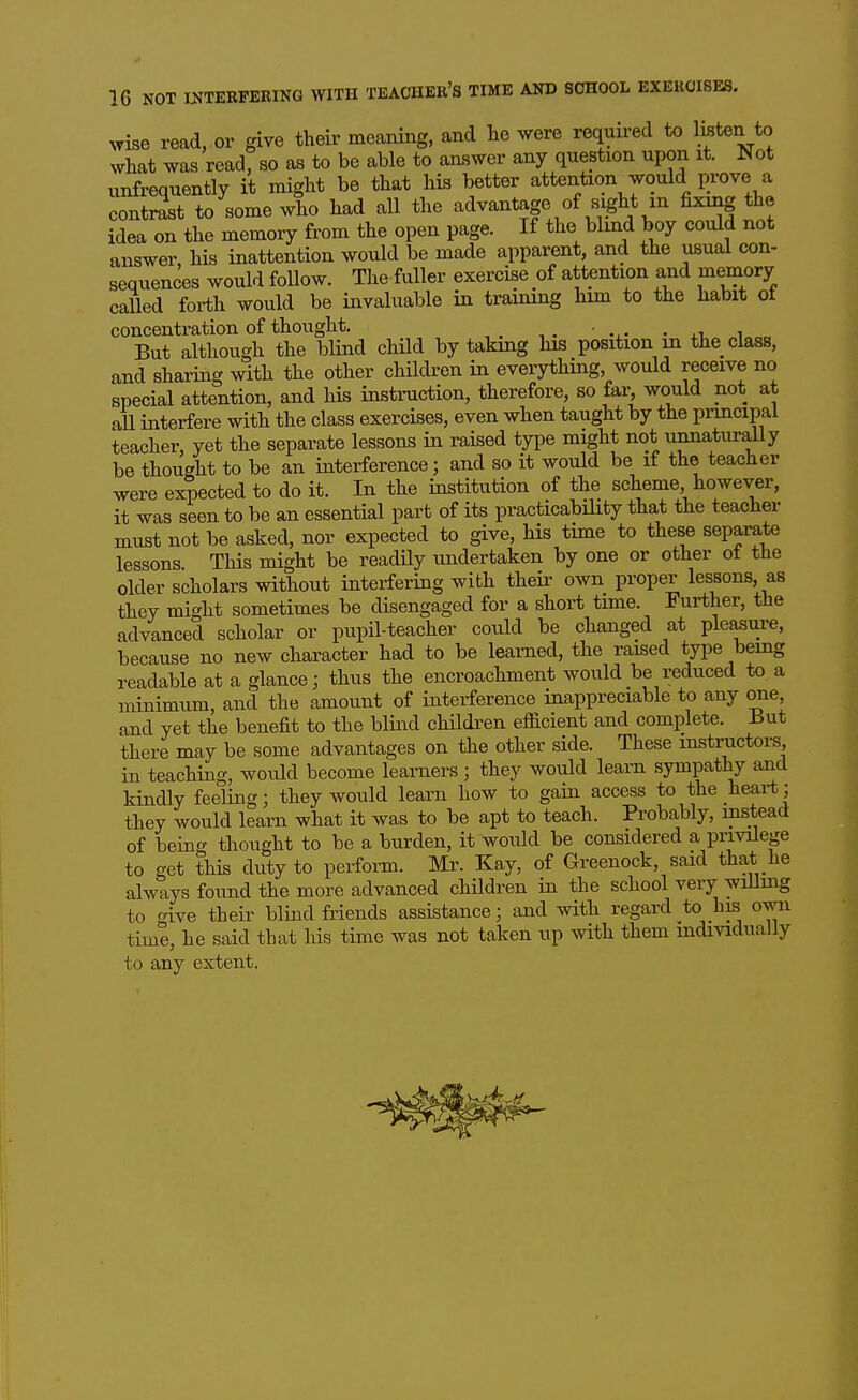 IC NOT INTERFERING WITH TEACHER'S TIME AND SCHOOL EXERCISES. wise read, or give their meaning, and lie were required to listen to what was read, so as to be able to answer any question upon it. Not unfrequently it might be that his better attention would prove a contrast to some who had all the advantage of sight m fi^^ng the idea on the memory from the open page. If the blind boy could not answer, his inattention would be made apparent, and the usual con- seqtiences would follow. The fuller exercise of attention and memory called forth would be invaluable in training him to the habit ot concentration of thought. . But although the blind child by taking liis position in the class, and sharing with the other children in everything, would receive no special attention, and his instruction, therefore, so far, would not at all interfere with the class exercises, even when taught by the piincipal teacher, yet the separate lessons in raised type might not unnaturally be thought to be an interference; and so it would be if the teacher were expected to do it. In the institution of the scheme however, it was seen to be an essential part of its practicabHity that the teacher must not be asked, nor expected to give, his time to these separate lessons. This might be readily undertaken by one or other ot the older scholars without interfering with their own proper lessons, as they might sometimes be disengaged for a short time. Further, the advanced scholar or pupil-teacher could be changed at pleasure, because no new character had to be learned, the raised type being readable at a glance; thus the encroachment would be reduced to a minimum, and the amount of interference inappreciable to any one, and yet the benefit to the blind childi'en efficient and complete. But there may be some advantages on the other side. These instractors in teaching, would become learners ; they would learn sympathy and kindly feeling; they would learn how to gain access to the heai-tj they would learn what it was to be apt to teach. Probably, instead of being thought to be a burden, it would be considered a privilege to get this duty to perform. Mr. Kay, of Greenock, said that he always found the more advanced children in the school very wiUing to give their blind friends assistance; and with regard to his own time, he said that his time was not taken up with them mdividually to any extent.
