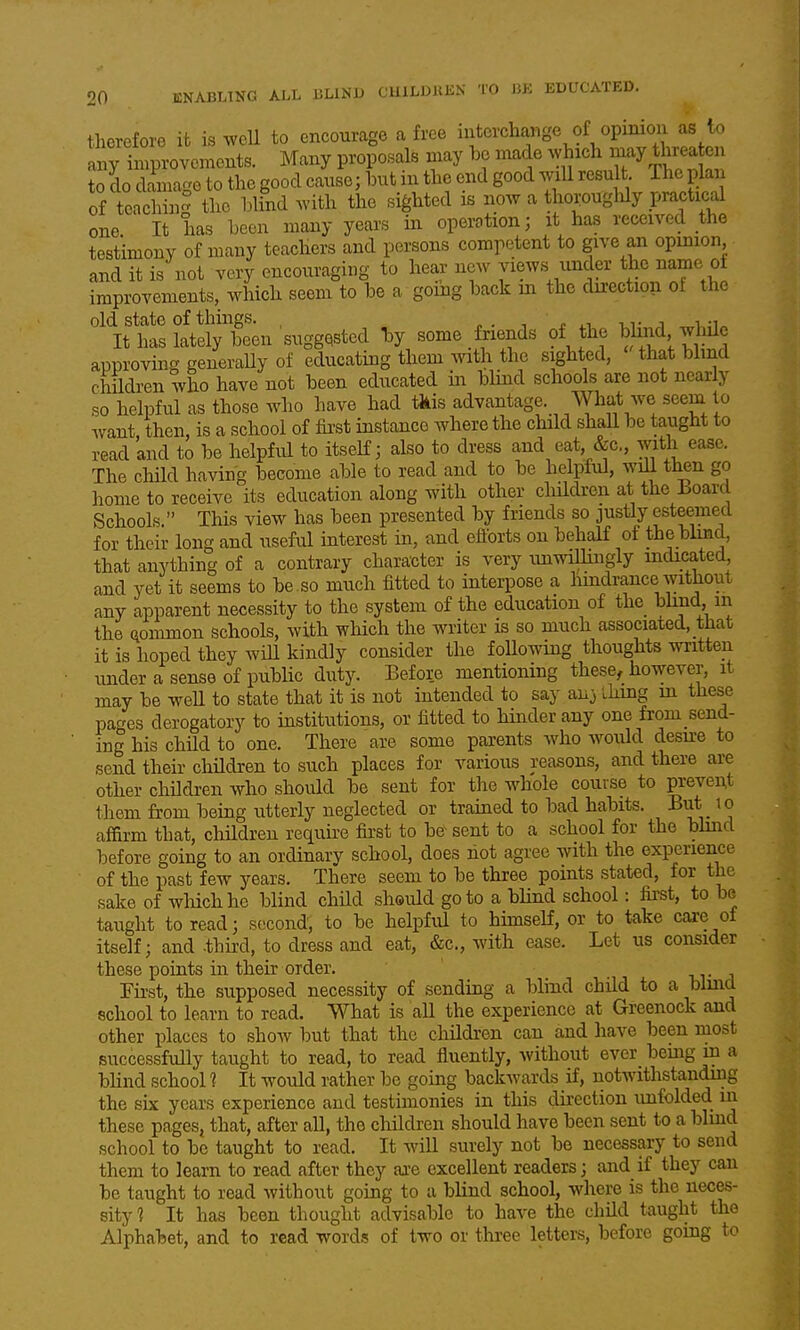 therefore it is well to encourage a free interchange of opinion as to rt-voments. Many proposals may bo made which -y threaten to do damage to the good cause; but in the end good wxU result The plan of teaching the blind with the sighted is now a tho^ouglily practical one It has been many years in operation; it has received the testimony of many teachers and persons competent to give an opmion and it is not very encouraging to hear new views under the name of improvements, which seem to be a going back in the direction ot the old state of things. . . , i 1.1 -uv j It has lately been suggested by some friends of the blind while approving generaUy of educating them with the sighted, that blind children who have not been educated in blind schools are not nearly so helpful as those who have had tkis advantage. AVha,t we seem to Avant then, is a school of fii-st instance where the child shaU be taught to read 'and to be helpful to itself; also to dress and eat &c., with ease. The chHd having become able to read and to be helpful, will tl^n go home to receive its education along with other cluldren at the board Schools. This view has been presented by friends so justly esteemed for their long and useful interest in, and eftbrts on behalf of the blind, that anything of a contrary character is very unwillingly indicated and yet it seems to be . so much fitted to interpose a hindrance without any apparent necessity to the system of the education of the ohnd in the common schools, with which the writer is so much associated, that it is hoped they wiU kindly consider the foUowing thoughts written under a sense of public duty. Before mentioning these^ however, it may be weU to state that it is not intended to say aixj ihing m these pages derogatory to institutions, or fitted to hinder any one from send- ing his chUd to one. There are some parents Avho would desu^e to send their children to such places for various reasons, and there are other children who should be sent for the whole course to prevent them from being utterly neglected or trained to bad habits. But to affirm that, children require first to be sent to a school for the bhnd before going to an ordinary school, does hot agree with the experience of the past few years. There seem to be three points stated, for the sake of which he blind child sheuld goto a blind school: first, to be taught to read; second, to be helpful to himself, or to take care ot itself; and -third, to dress and eat, &c., with ease. Let us consider these points in their order. nr j First, the supposed necessity of sending a blmd child to a blmd school to learn to read. What is all the experience at Greenock and other places to show but that the childi-en can and have been most successfully taught to read, to read fluently, without ever bemg in a bhnd school ? It would rather be going backwards if, notwithstanding the six years experience and testimonies in this direction unfolded in these pages, that, after all, the children should have been sent to a blmd school to be taught to read. It will surely not be necessary to send them to learn to read after they are excellent readers; and if they can be taught to read without going to a blind school, where is the neces- sity? It has been thought advisable to have the child taught the Alphabet, and to read words of two or three letters, before going to