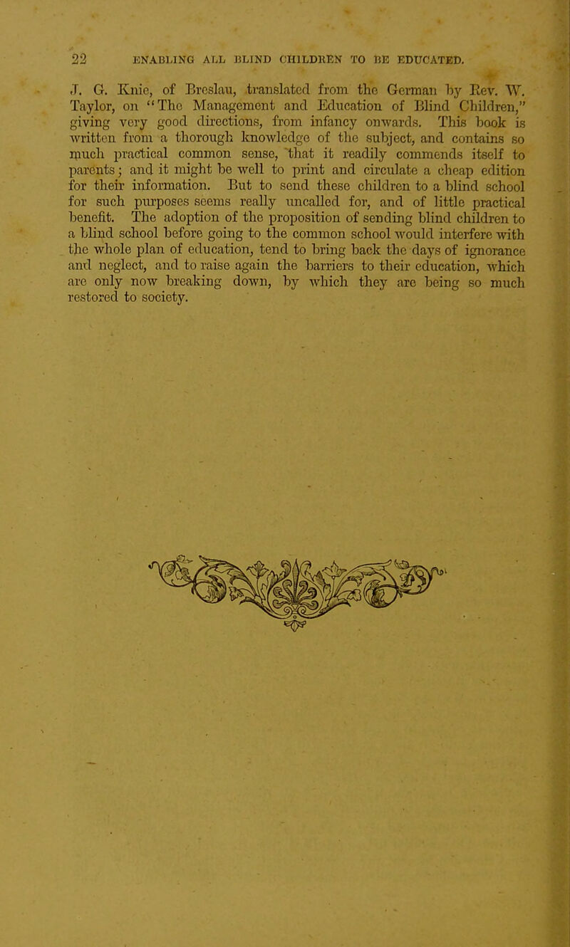 J. G. Knie, of Brcslau, .translated from the German hy Eev. W, Taylor, on The Management and Education of Blind Children, giving very good dii-ections, from infancy onwards. This book is written from a thorough knowledge of the subject, and contains so much practical common sense, that it readily commends itself to parents; and it might be well to print and circulate a cheap edition for their information. But to send these children to a blind school for such piu'poses seems really uncalled for, and of little practical benefit. The adoption of the proposition of sending blind children to a blind school before going to the common school woiild interfere with the whole plan of education, tend to bring back the days of ignorance and neglect, and to raise again the barriers to their education, which are only now breaking down, by which they are being so much restored to society.