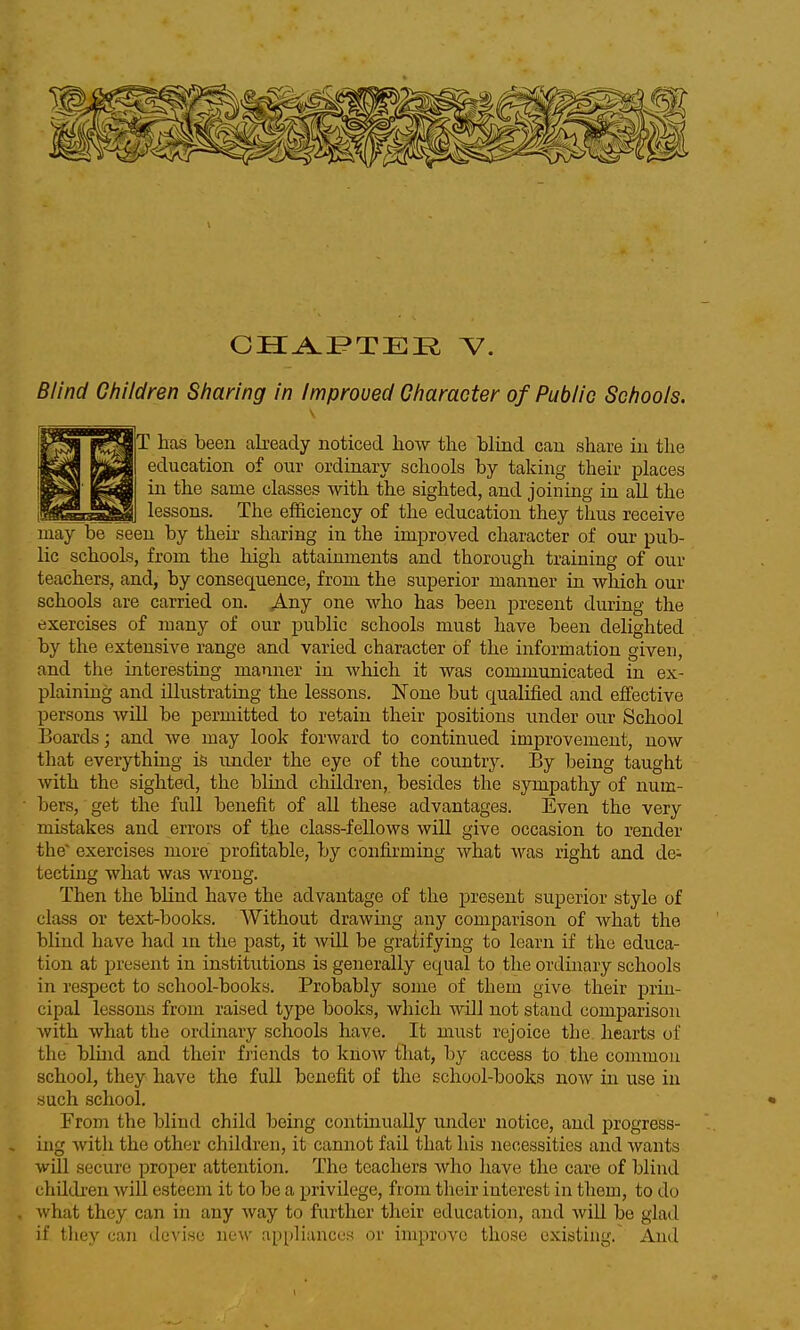 ^» fOjT lias been abeady noticed how the blind can share in the Ipo] f^S^ education of our ordinary schools by taking their places f^m ill the same classes with the sighted, and joining in all the iStfSrS^I lessons. The efficiency of the education they thus receive may be seen by their sharing in the improved character of our pub- lic schools, from the high attainments and thorough training of our teachers, and, by consequence, from the superior manner in which our schools are carried on. Any one who has been present during the exercises of many of our public schools must have been delighted by the extensive range and varied character of the information given, and the interesting manner in which it was communicated in ex- plaining and illustrating the lessons. None but qualified and effective persons will be permitted to retain their positions under our School Boards; and we may look forward to continued improvement, now that everythmg is under the eye of the country. By being taught with the sighted, the blind children, besides the sympathy of num- bers, get the full benefit of all these advantages. Even the very mistakes and errors of the class-fellows will give occasion to render the' exercises more profitable, by confirming what was right and de- tecting what was wrong. Then the blind have the advantage of the present superior style of class or text-books. Without drawing any comparison of what the blind have had m the past, it will be gratifying to learn if the educa- tion at present in institutions is generally equal to the ordinary schools in respect to school-books. Probably some of them give their prin- cipal lessons from raised type books, which will not stand comparison with what the ordinary schools have. It must rejoice the hearts of the blmd and their friends to know that, by access to the common school, they have the full benefit of the school-books now in use in such school. From the blind child being continually under notice, and progress- ing with the other children, it cannot fail that his necessities and wants will secure proper attention. The teachers who have the care of blind children will esteem it to be a privilege, from their interest in them, to do what they can in any way to further their education, and will be glad if they caii devise now appliances or improve those existing. And
