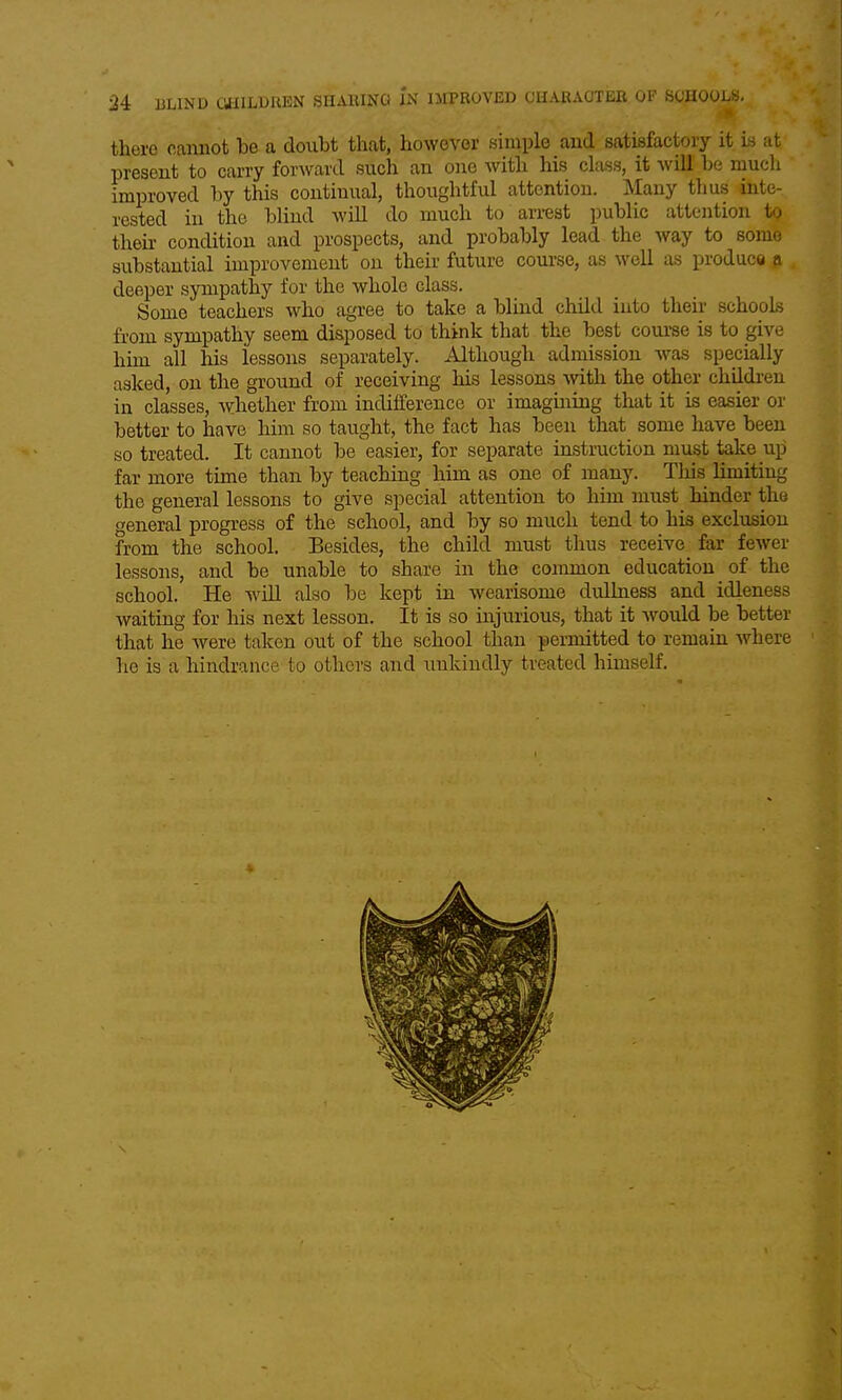there cannot be a doubt that, however simple and satisfactory it Is at present to carry forward such an one with his class, it Avill be much improved by this continual, thoughtful attention. Many thus inte- rested in the blind will do much to arrest public attention to their condition and prospects, and probably lead the way to some substantial improvement on their future course, as well as produce p deeper sympathy for the whole class. Some teachers who agree to take a blind child into their schools from sympathy seem disposed to think that the best course is to give him all his lessons separately. Although admission was specially asked, on the ground of receiving his lessons with the other childi-en in classes, Avhether from indifference or imagining that it is easier or better to have him so taught, the fact has been that some have been so treated. It cannot be easier, for separate instruction must take up far more time than by teaching him as one of many. This limiting the general lessons to give special attention to him must hinder the general progress of the school, and by so much tend to his exclusion from the school. Besides, the child must thus receive^ far fewer lessons, and be unable to share in the common education of the school. He will also be kept in wearisome dullness and idleness waiting for his next lesson. It is so injurious, that it would be better that he were taken out of the school than permitted to remain where he is a hindrance to others and unkindly treated himself. A ......