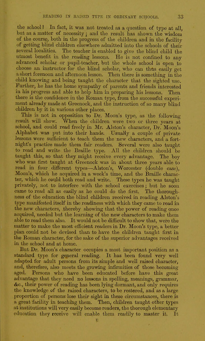 the scliool 1 In fact, it was not treated as a question of typo at all, bxit as a matter of necessity j and the resulb has shown the wisdom of the coiu-sgj both in the progress of the childi-en and in the facility of getting blind children elsewhere admitted into the schools of their several localities. The teacher is enabled to give the blind child the utmost benefit in the reading lessons. He is not confined to any advanced scholar or pupil-teacher, but the whole school is open to choose an instructor for the blind scholar, who can thAs easily get a short forenoon and afternoon lesson. Then there is something in the child knowing and being taught the character that the sighted use. Further, he has the home sympathy of parents and friends interested in his progress and able to help him in preparing his lessons. Then there is the confidence in the Roman type, from the successful experi- ment already made at Greenock, and the instruction of so many blind children by it in various other places. This is not in opposition 'to Dr. Moon's type, as the following result will show. When the children were two or three years at school, and could read freely in Mr. Alston's character. Dr. Moon's Alphabet was put into their hands. UsuaWy a couple of private lessons were sufficient to teach them the new characters, and a fort- night's practice made them fair readers. Several were also taught to read and write the Braille type. All the children should be taught this, so that they might receive every advantage. The boy who was first taught at Greenock was in about three years able to read in foui' diSerent types—Alston's, Worcester (double case), Moon's, which he acquii-ed in a week's time, and the Braille charac- ter, which he coijld both read and write. These types he was taught privately, not to interfere with the scliool exercises; but he soon came to read all as easily as he could do the first. The thorough- ness of the education the blind children received in reading Alston's type manifested itself in the readiness with which they came to read in the new characters, thereby showing that the power of reading once acquired, needed but the learning of the new characters to make them able to read them also. It would nob be difficult to show that, were the matter to make the most efficient readers in Dr. Moon's type, a better plan could not be devised than to have the children taught first in the Roman character, for the sake of the superior advantages I'eceived in the school and at home. But Dr. Moon's character occupies a most important position as a standard type for general reading. It has been found very well adapted for adult persons from its simple and well i-aised character, and, therefore, al&*o meets the growing infirmities of those becoming aged. Persons who have been educated before have this gi-eat advantage that they need no lessons in spelling, meanings, grammar, &c., their power of reading has been lying dormant, and only requires the knowledge of the raised characters, to be restored, and as a large propoi-tion of persons lose their sight in these cii'cumstances, there is a great facility in teachihg them. Then, children taught other types at institutions will very easily become readers, the thorough elementary education they receive will enable them readily to master it. It 13