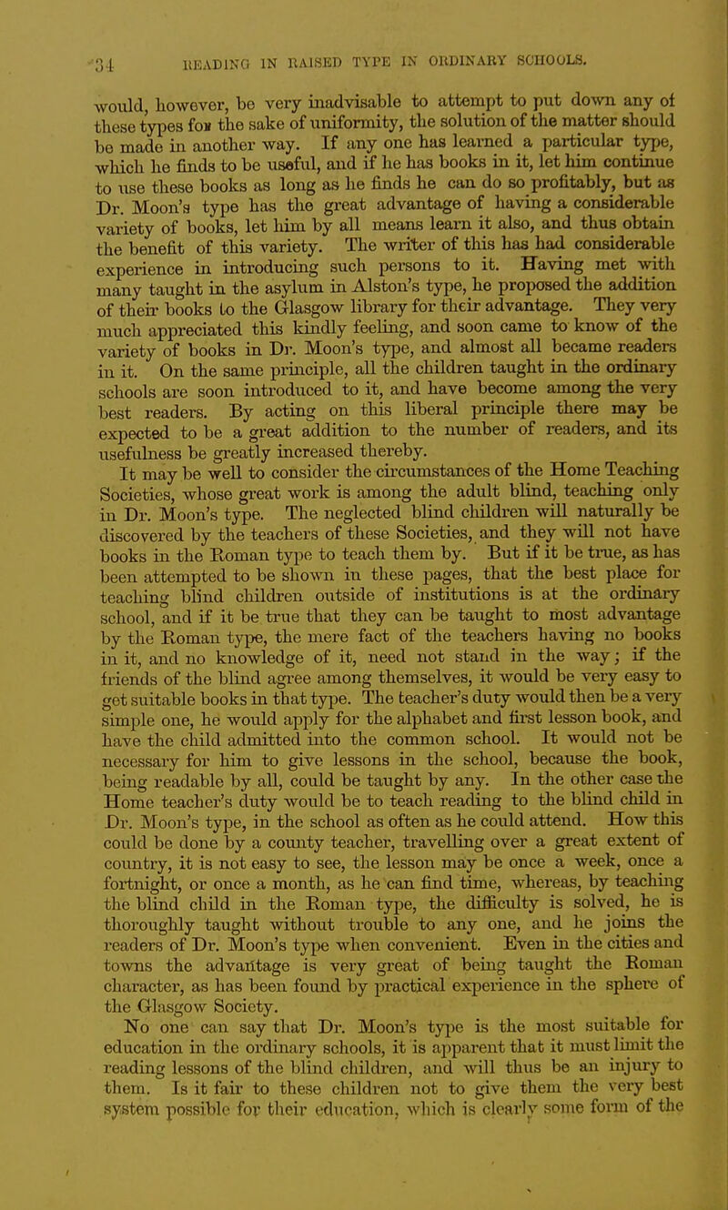 would, however, be very madvisable to attempt to put down any of these types foK the sake of uniformity, the solution of the matter should be made in another way. If any one has learned a particular type, which he finds to be useful, and if he has books in it, let him continue to use these books as long as he finds he can do so profitably, but as Dr. Moon's type has the great advantage of having a considerable variety of books, let him by all means learn it also, and thus obtain the benefit of this variety. The writer of this has had considerable experience in introducing such persons to it. Having met with many taught in the asylum in Alston's type, he proposed the addition of their books to the Glasgow library for their advantage. They very much appreciated this kindly feeling, and soon came to know of the variety of books in Dj\ Moon's type, and almost all became readers in it. On the same priiiciple, all the children taught in the ordinary schools are soon introduced to it, and have become among the very best readers. By acting on this liberal principle there may be expected to be a great addition to the number of readers, and its usefulness be greatly increased thereby. It may be well to consider the circumstances of the Home Teaching Societies, whose great work is among the adult blind, teaching only in Dr. Moon's type. The neglected blind children will naturally be discovered by the teachers of these Societies, and they will not have books in the Eoman type to teach them by. But if it be true, as has been attempted to be shown in these pages, that the best place for teaching blind children outside of institutions is at the ordinary school, and if it be true that they can be taught to most advantage by the Eoman type, the mei-e fact of the teachers having no books in it, and no knowledge of it, need not stand in the way; if the friends of the blind agree among themselves, it would be very easy to get suitable books in that tyi^e. The teacher's duty would then be a very simple one, he would apply for the alphabet and first lesson book, and have the child admitted into the common school. It would not be necessary for him to give lessons in the school, because the book, being readable by all, could be taught by any. In the other case the Home teacher's duty would be to teach reading to the blind child in Dr. Moon's type, in the school as often as he could attend. How this could be done by a county teacher, travelling over a great extent of country, it is not easy to see, the lesson may be once a week, once a fortnight, or once a month, as he can find time, whereas, by teachmg the blind chUd in the Eoman type, the difficulty is solved, he is thoroughly taught without trouble to any one, and he joins the readers of Dr. Moon's type when convenient. Even in the cities and towns the advantage is very great of being taught the Eoman character, as has been found by practical experience in the sphei^e of the Glasgow Society. No one can say that Dr. Moon's tyj^e is the most suitable for education in the ordinary schools, it is apparent that it must limit the reading lessons of the blind children, and -will thus be an injury to them. Is it fair to these children not to give them the very best system possible for their education, which is clearlv some foion of the