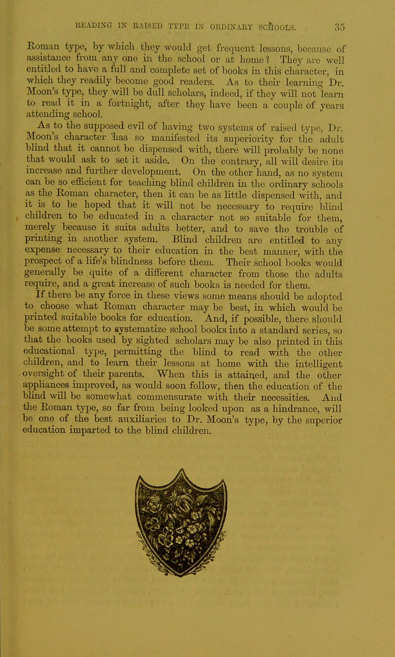Eomau type, by avMcIi tkey would get frequent lessons, because of assistance from any one in the school or at home 1 They arc well entitled to have a fiill and complete set of books in this character, in which they readily become good readers. As to their learning Dr. Moon's type, they will be dull scholars, indeed, if they will not learn to read it in a fortnight, after they have been a couple of years attending school. As to the supposed evil of having two systems of raised type, Dr. Moon's character 'has so manifested its superiority for the adult blind that it cannot be dispensed with, there will probably be none that would ask to set it aside. On the contraiy, all will desire its increase and further development. On the other hand, as no system can be so eflELcient for teaching blind children in the ordinary schools as the Roman character, then it can be as little dispensed with, and it is to be hoped that it will not be necessary to require blind children to be educated in a character not so suitable for them, merely because it suits adults better, and to save the trouble of printing in another system. Blind children are entitled to any expense necessary to their education in the best manner, with the prospect of a life's blindness before them. Their school books would generally be quite of a different character from those the adults require, and a great increase of such books is needed for them. If there be any force in these views some means should be adopted to^ choose what Roman character may be best, in which would be printed suitable books for education. And, if possible, there should be some attempt to systematize school books into a standard series, so that the books used by sighted scholars may be also printed in this educational type, permitting the blind to read with the other children, and to learn theii- lessons at home with the intelligent oversight of their parents. When this is attained, and the other appliances improved, as would soon follow, then the education of the blind will be somewhat commensurate with their necessities. And the Roman type, so far from being looked upon as a hindrance, will be one of the best auxiliaries to Dr. Moon's type, by the super'ior education imparted to the blind children.