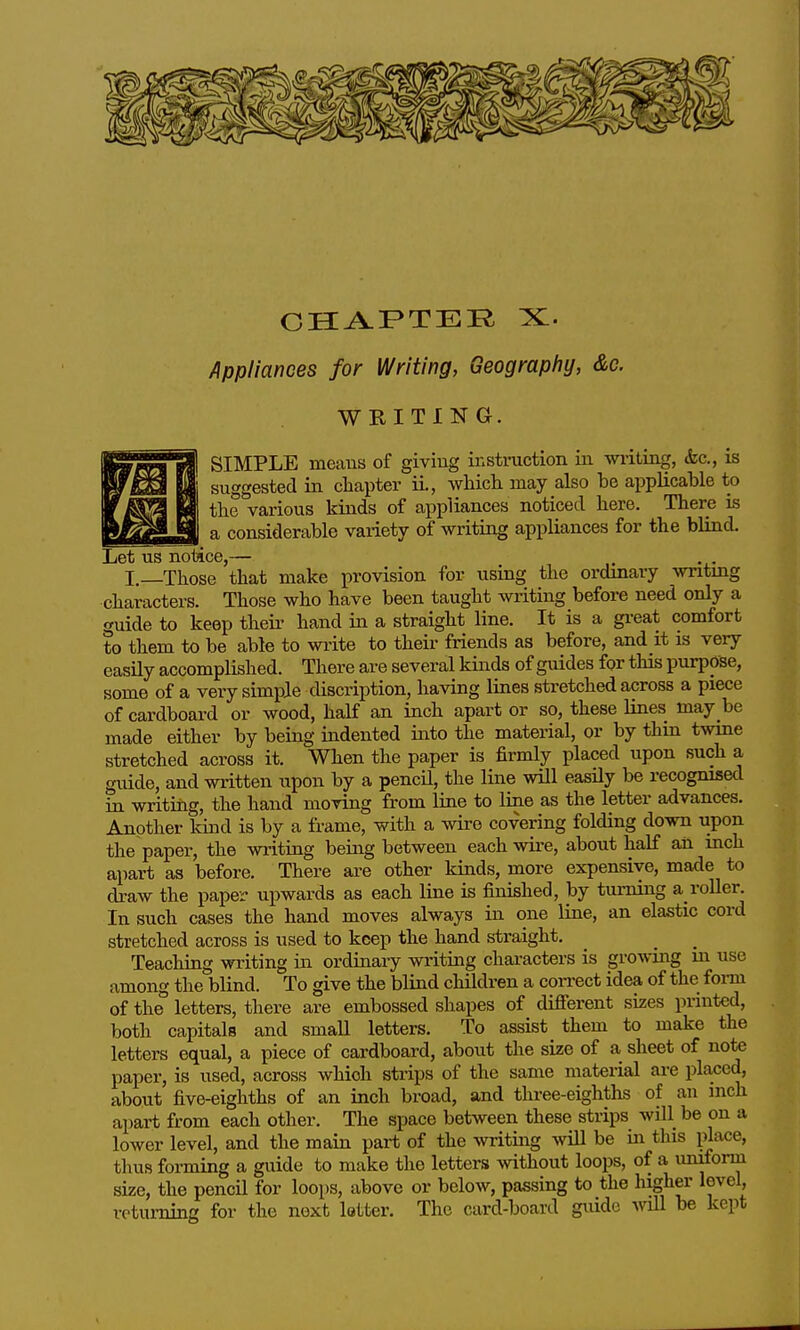Appliances for Writing, Geography, &c. WRITING. SIMPLE means of giving instruction iii vniiting, &c,, is suggested in chapter ii., which may also be applicable to the various kinds of appliances noticed here. There is a considerable variety of writiag appliances for the blind. Let us notice,— I, Those that make provision for using the ordinary writing characters. Those who have been taught writing before need only a guide to keep theii' hand in a straight line. It is a gi-eat comfort to them to be able to wi-ite to their friends as before, and it is very easUy accomplished. There are several kinds of guides for this purpose, some of a very simple discription, having lines stretched across a piece of cardboard or wood, half an inch apart or so, these lines may be made either by being indented into the material, or by thin twme stretched across it. When the paper is firmly placed upon such a guide, and written upon by a pencU, the line will easUy be recognised in writing, the hand moving from line to line as the letter advances. Another land is by a frame, with a wire covering folding down upon the paper, the writing being between each wire, about half an inch apart as before. There are other kinds, more expensive, made to draw the paper upwards as each line is finished, by turning a roller. In such cases the hand moves always in one line, an elastic cord stretched across is used to keep the hand straight. Teaching writing in ordinary writing chai-acters is growing in use among the blind. To give the blind children a coiTect idea of the form of the letters, there are embossed shapes of different sizes printed, both capitals and smaU letters. To assist them to make the letters equal, a piece of cardboard, about the size of a sheet of note paper, is used, across which strips of the same material are placed, about five-eighths of an inch broad, and three-eighths of an inch apart from each other. The space between these strips will be on a lower level, and the main part of the writing ^vill be in this place, thus forming a guide to make the letters without loops, of a uniform size, the pencil for loops, above or below, passing to the higher level, returning for the next letter. The card-board guide wUl be kept