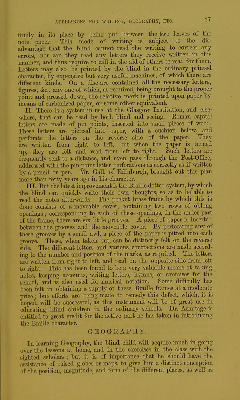 firmly in its place by being put between the two loaves of the note, paper. This mode of writing is subject to the dis- advantage that the blind cannot read the writing to correct any errors, nor can they read any letters they receive written in this manner, and thus requii-e to call in the aid of others to read for them. Letters may also be printed by the blind in the ordinary printed character, by expensive but very useful machines, of which there are different kinds. On a disc are contained all the necessary letters, %ures, &c., any one of which, as required, being brought to the proper point and pressed down, the relative mark is printed upon paper by means of carbonized paper, or some other equivalent, II. There is a system in use at the Glasgow Institution, and else- where, that can be read by both blind and seeing. Eoman capital letters are made of pin points, inserted into small pieces of wood. These letters are pierced into paper, with a cushion below, and perforate the letters on the reverse side of the paper. They are written from right to left, but when the paper is turned up, they are felt and read from left to right. Such letters are frequently sent to a distance, and even pass through the Post-Ofiice, addressed with the pin-point letter perforations as correctly as if written by a pencil or pen. Mr. Gall, of Edinburgh, brought out this plan more than forty years ago in his character. III. But the latest improvement is the Braille dotted system, by which the blind can quicldy write their own thoughts, so as to be able to read the notes afterwards. The pocket brass frame by which this is done consists of a moveable cover, containing two rows of oblong openings; corresponding to each of these openings, in the under part of the frame, there are six little grooves. A piece of paper is inserted between the grooves and the moveable cover. By perforating any of these grooves by a small awl, a piece of the paper is pitted into each groove. These, when taken out, can be distinctly felt on the reverse side. The difi'erent letters and various contractions are made accord- ing to the number and position of the marks, as required. The letters are written from right to left, and read on the opposite side from left to right. This has been found to be a very valuable means of taking notes, keeping accoimts, writing letters, hymns, or exercises for the school, and is also used for musical notation. Some difficulty has been felt in obtaining a supply of these Braille frames at a moderate price; but efforts are being made to remedy this defect, which, it is hoped, will be successfid, as tliis instrument will be of great use in educating blind children in the ordinary schools. Dr. Armitage is entitled to great credit for the active part he has taken in introducing the Braille character. GEOGEAPHY. In learning Geography, the blind chUd will acquire much in going over the lessons at home, and in the exercises in the class with the sighted scholars; but it is of importance that he should have the assistance of raised globes or maps, to give hira a distinct conception of the position, magnitude, and form of the diffc?:ent places, as well as