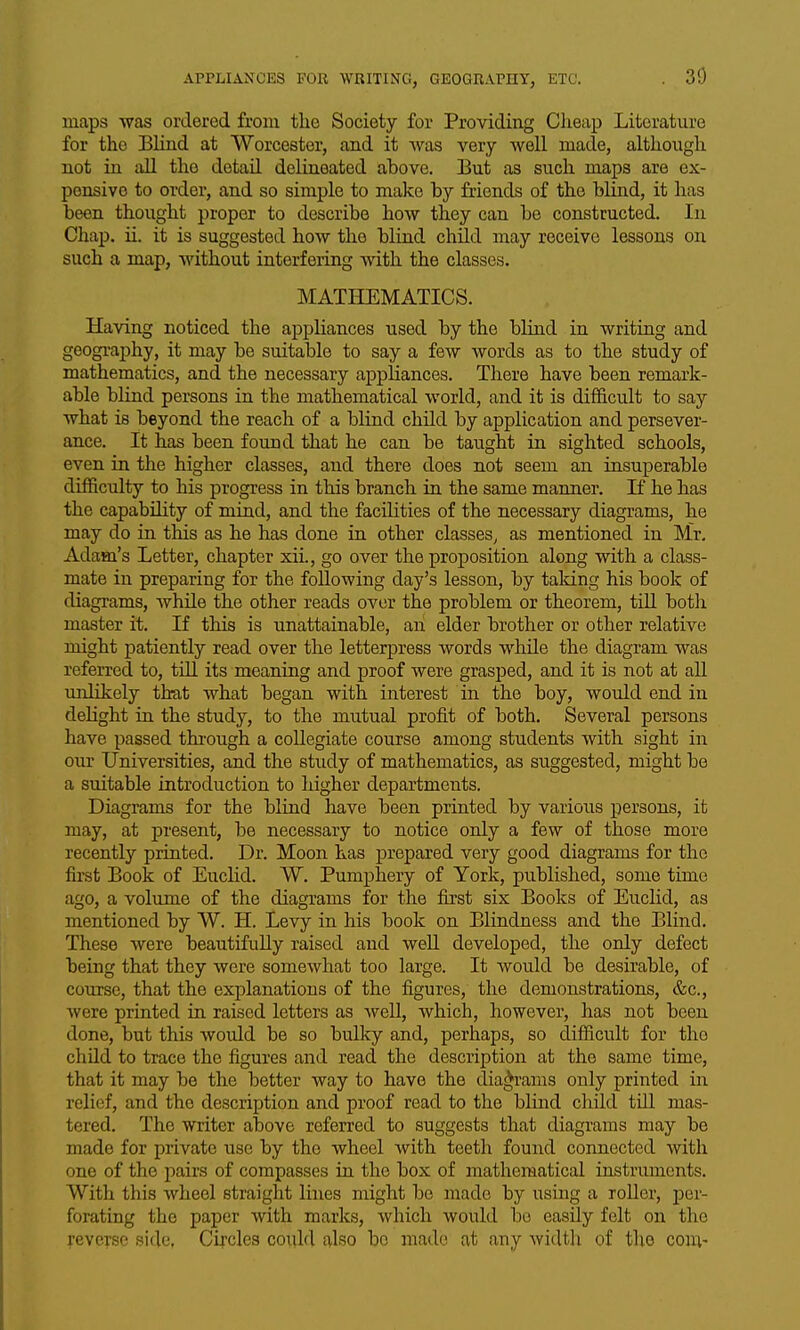 maps was ordered from the Society for Providing Cheap Literature for the Blind at Worcester, and it was very well made, although not in all the detail delineated above. But as such maps are ex- pensive to order, and so simple to make by friends of the blind, it has been thought proper to describe how they can be constructed. In Chap. ii. it is suggested how the blind child may receive lessons on such a map, without interfering with the classes. MATHEMATICS. Having noticed the appliances used by the blind in writing and geography, it may be suitable to say a few words as to the study of mathematics, and the necessary appliances. There have been remark- able blind persons in the mathematical world, and it is difficult to say what is beyond the reach of a blind child by application and persever- ance. It has been found that he can be taught in sighted schools, even in the higher classes, and there does not seem an insuperable difficulty to his progress in this branch in the same manner. If he has the capabihty of mind, and the facilities of the necessary diagrams, he may do in this as he has done in other classes, as mentioned in Mr. Adam's Letter, chapter xii., go over the proposition along with a class- mate in preparing for the following day's lesson, by taking his book of diagrams, whUe the other reads over the problem or theorem, till both master it. If this is unattainable, an elder brother or other relative might patiently read over the letterpress words while the diagram was referred to, tUl its meaning and proof were grasped, and it is not at all unlikely that what began with interest in the boy, would end in delight in the study, to the mutual profit of both. Several persons have passed thi-ough a collegiate course among students with sight in oxir Universities, and the study of mathematics, as suggested, might be a suitable introduction to higher departments. Diagrams for the blind have been printed by various persons, it may, at present, be necessary to notice only a few of those more recently printed. Dr. Moon has prepared very good diagrams for the first Book of EucHd. W. Pumphery of York, published, some time ago, a volume of the diagrams for the first six Books of Euclid, as mentioned by W. H. Levy in his book on Blindness and the Blind. These were beautifully raised and well developed, the only defect being that they were somewhat too large. It would be desirable, of course, that the explanations of the figures, the demonstrations, &c., were printed in raised letters as well, which, however, has not been done, but this would be so bulky and, perhaps, so difficult for the child to trace the figures and read the description at the same time, that it may be the better way to have the diagrams only printed in relief, and the description and proof read to the blind child tUl mas- tered. The writer above referred to suggests that diagrams may be made for private use by the wheel with teeth found connected with one of the pairs of compasses in the box of mathematical instruments. Witli this wheel straight lines might be made by using a roller, per- forating the paper with marks, which would be easily felt on the reverse side, Circles could also bo made at any widtli of tlio com-