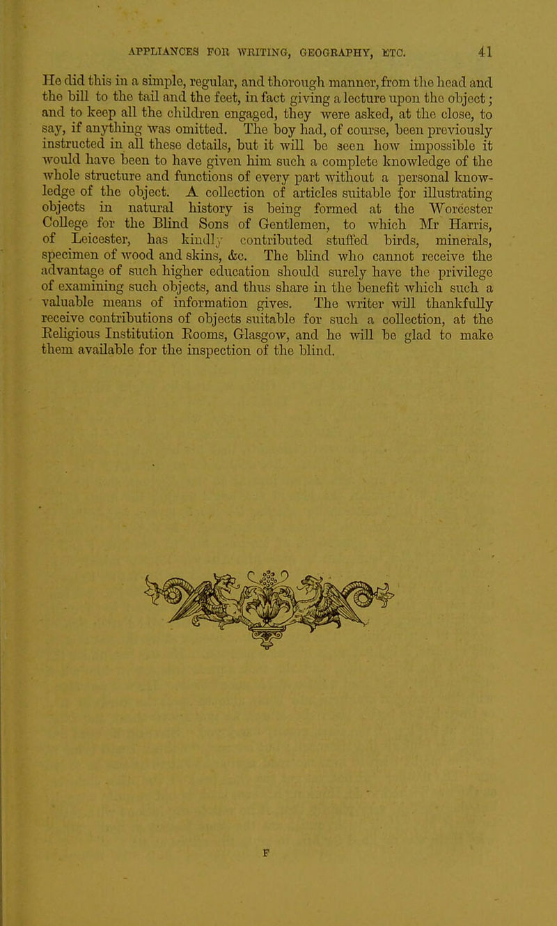 He did this in a simple, regular, and tlioroiigli manner, from the head and the bill to the tail and the feet, in fact giving a lecture upon the object; and to keep all the children engaged, they were asked, at the close, to say, if anything was omitted. The boy had, of course, been previously instructed in all these details, but it will be seen how impossible it would have been to have given him such a complete knowledge of the whole structure and functions of every part without a personal know- ledge of the object. A collection of articles suitable for illustrating objects in natural history is being formed at the Worcester College for the Blind Sons of Gentlemen, to which Mr Harris, of Leicester, has kindly contributed stufled birds, minerals, specimen of wood and skins, &c. The blind who cannot receive the advantage of such higher education should surely have the privilege of examining such objects, and thus share in the benefit which such a valuable means of information gives. The writer will thankfully receive contributions of objects suitable for such a collection, at the Eeligious Institution Eooms, Glasgow, and he wiU be glad to make them available for the inspection of the blind. F