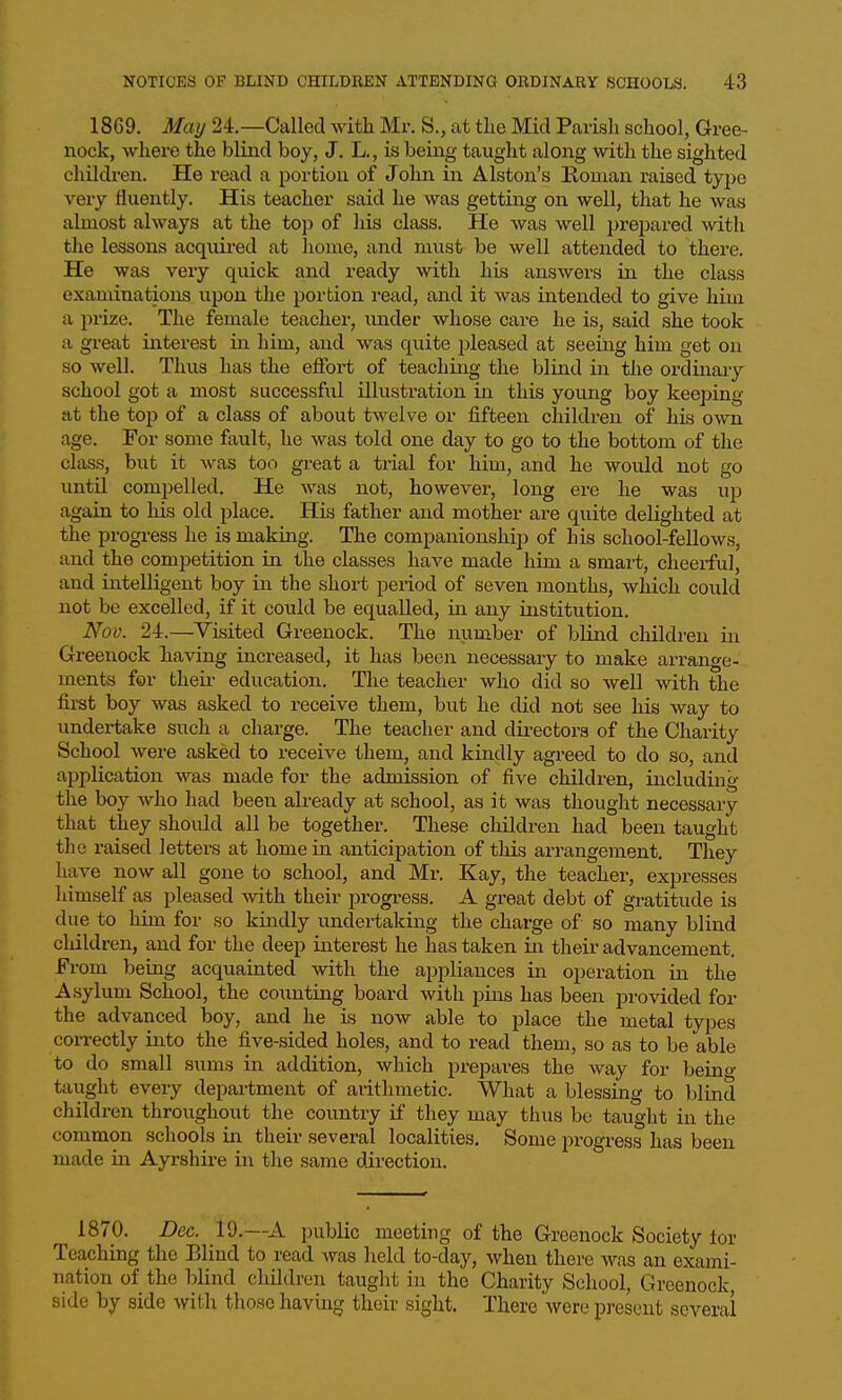1869. Mmj 24.—Called with Mr. S., at the Mid Parish school, Gree- nock, where the blind boy, J. L., is being taught along with the sighted chikh-en. He read a portion of John in Alston's Roman raised tyjjo very fluently. His teacher said he was getting on well, that he wa« almost always at the top of his class. He was well prepared with the lessons acquired at home, and must be well attended to there. He was very quick and ready with his answers La the class examinations upon the portion read, and it was intended to give him a prize. The female teacher, under whose care he is, said she took a great interest in him, and was quite pleased at seeing him get on so well. Thus has the effort of teaching the blind in the ordinary school got a most successful illustration in this young boy keeping at the top of a class of about twelve or fifteen children of his own age. For some fault, he was told one day to go to the bottom of the class, but it was too great a trial for him, and he would not go until compelled. He was not, however, long ere he was up again to his old place. His father and mother are quite delighted at the progress he is making. The companionship of his school-fellows, and the competition in the classes have made him a smart, cheerful, and intelligent boy in the short period of seven months, which could not be excelled, if it could be equalled, in any institution. Nov. 24.—Visited Greenock. The number of blind cliildren in Greenock having increased, it has been necessary to make arrange- ments for theii- education. The teacher who did so well with the first boy was asked to receive them, but he did not see his way to undertake such a charge. The teacher and directors of the Charity School were asked to receive them, and kindly agreed to do so, and application was made for the admission of five children, including the boy who had been already at school, as it was thought necessaiy that they should all be together. These children had been taught the raised letters at home in anticipation of this arrangement. They have now all gone to school, and Mr. Kay, the teacher, expresses himself as pleased Avith their progress. A great debt of gratitude is due to him for so kindly undertaking the charge of so many blind children, and for the deep interest he has taken in their advancement. From being acquainted with the appliances in operation in the Asylum School, the counting board with pins has been provided for the advanced boy, and he is now able to place the metal types correctly into the five-sided holes, and to read them, so as to be able to do small sums in addition, which prepai-es the way for beino- taught every department of arithmetic. What a blessing to blind children throughout the country if they may thus bo taught in the common schools va. their several localities. Some progress has been made in Ayrshire in the same direction. 1870. Dec. 19.—A public meeting of the Greenock Society lor Teaching the Blind to read was held to-day, when there was an exami- nation of the blind children taught in the Charity School, Greenock, side by side with those having their sight. There were present several