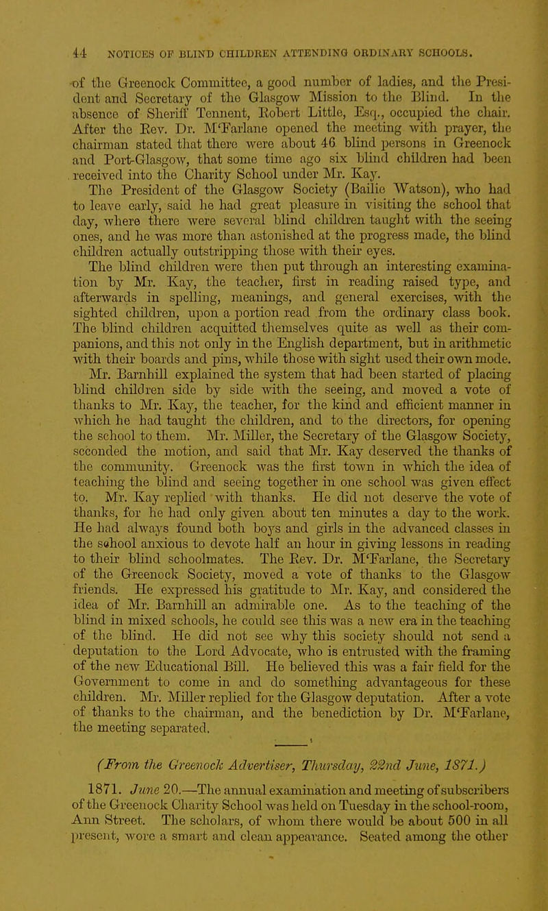of tlie Greenock Committee, a good number of ladies, and tlie Presi- dent and Secretary of the Glasgow Mission to the Blind. In the absence of SherilF Tcnnent, Eobert Little, Esq., occupied the chair. After the Kev. Dr. M'Farlane opened the meeting with prayer, tlie chairman stated that there were about 46 blind persons in Greenock and Port-Glasgow, that some time ago six bluid children had been received into the Charity School under Mr. Kay. The President of the Glasgow Society (Bailie Watson), who had to leave early, said he had great pleasure in visiting the school that day, where there were several blind cliildren taught with the seeing ones, and he was more than astonished at the progress made, the blind children actually outstripping those with their eyes. The blind children were then put through an interesting examina- tion by Mr. Kay, the teacher, first in reading raised type, and afterwards in spelling, meanings, and general exercises, with the sighted children, upon a portion read from the ordinary class book. The blind children acquitted tliemselves quite as well as their com- panions, and this not only in the English department, but in arithmetic with their boards and pins, while those with sight used their own mode. Mr. Barnhill explained the system that had been started of placing blind children side by side with the seeing, and moved a vote of thanks to Mr. Kaj^, the teacher, for the kind and efficient manner in which he had taught the children, and to the directors, for opening the school to them. Mr. INIiller, the Secretary of the Glasgow Society, seconded the motion, and said that Mr. Kay deserved the thanks of the community. Greenock was the first town in which the idea of teaching the blind and seeing together in one school was given effect to. Mr. Kay replied with thanks. He did not deserve the vote of thanks, for he had only given about ten minutes a day to the work. He had always found both boys and girls in the advanced classes in the school anxious to devote half an hoiir in giving lessons in reading to their blind schoolmates. The Eev. Dr. M'Earlane, the Secretary of the Greenock Society, moved a vote of thanks to the Glasgow friends. He expressed his gratitude to Mr. Kay, and considered the idea of Mr. Barnhill an admirable one. As to the teaching of the blind in mixed schools, he could see this was a new era in the teaching of the blind. He did not see Avhy this society should not send a deputation to the Lord Advocate, who is entrusted with the framing of the new Educational Bill. He believed this was a fair field for the Government to come in and do sometlring advantageous for these children. Mr. Miller replied for the Glasgow deputation. After a vote of thanks to the chairman, and the benediction by Dr. M'Earlane, the meeting separated. (From the Greenock Advertiser, Thursday, 22nd June, 1S71.) 1871. June 20.—The annual examination and meeting of subscribers of the Greenock Charity School was held on Tuesday in the school-room, Ann Street. The scholars, of whom there would be about 500 in all l)rescnt, wore a smart and clean appearance. Seated among the other