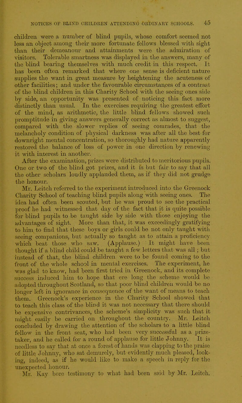 chilcli-en were a number of blind pupils, whose comfort seemed not less an object among their more fortunate fellows blessed with sight than their demeanour and attainments were the admiration of visitors. Tolerable smartness was displayed in the answers, many of the blind bearing themselves with much credit in this respect. It has been often remarked that where one sense is deficient nature supplies the want in great measure by heightening the acuteness of other facilities; and imder the favourable circumstances of a contrast of the blind children in this Charity School with the seeing ones side by side, an opportunity was presented of noticing this fact more distinctly than iisual. In the exercises requiring the greatest effort of the mind, as arithmetic, the little blind fellows showed such promptitude in giving answers generally correct as almost to suggest, compared with the slower replies of seeing comrades, that the melancholy condition of physical darkness was after all the best for downright mental concentration, so thoroughly had nature apparently restored the balance of loss of power in one direction by renewing it with interest in another. After the examination, prizes were distributed to meritorious pupils. One or two of the blind got piizes, and it is but fair to say that all the other scholars loudly applauded them, as if they did not grudge the honour. Mr. Leitch referred to the experiment introduced into the Greenock Charity School of teaching blind pupils along with seeing ones. The idea had often been scouted, but he was proud to see the practical proof he had witnessed that day of the fact that it is quite jDOSsible for blind pupils to be taught side by side with those enjoying the advantages of sight. More than that, it was exceedingly gratifying to him to find that these boys or gii'ls could be not only taught witli seeing companions, but actually so taught as to attain a proficiency which beat those who saw. (Applause.) It might have been thought if a blind child could be taught a few letters that was all; but instead of that, the blind children were to be found coming to the front of the whole school in mental exercises. The experiment, he was glad to know, had been first tried in Greenock, and its complete success induced him to hope that ere long the scheme would be adopted throughout Scotland, so that poor blind children would be no loiager left in ignorance in consequence of the want of means to teach them. Greenock's experience in the Chai'ity School showed that to teach this class of the blind it was not necessary that there should be expensive contrivances, the scheme's simplicity was such that it might easily be carried on throughout the country. Mr. Leitch concluded by drawing the attention of the scholars to a little blind fellow in the front seat, who had been very successful as a prize- taker, and he called for a round of applause for little Johnny. It is needless to say that at once a forest of hands was clapping to the praise of little. Johnny, who sat demurely, but evidently mucli pleased, look- ing, indeed, as if he would like to make a speech in reply for the unexpected honour. Mr. Kay bore testimony to what had been saitl by Mr. Leitch.