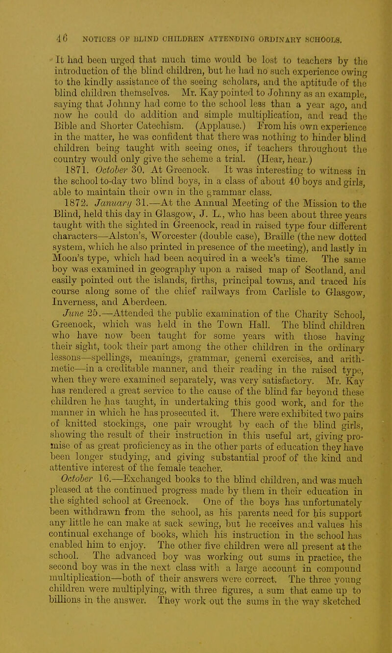 It had been urged that much time would be lost to teachers by the introduction of t\\e blind children, but he had no such experience owinpj to the kindly assistance of the seeing scholars, and the aptitude of the blind cliildrcn themselves. Mr. Kay pointed to Johnny as an example, saying that Johnny had come to the school less than a year ago, and now ho could do addition and simple multiplication, and read the Eible and Shorter Catechism. (Applause.) From his own experience in the matter, he was confident that there was nothing to hinder blind children being taught with seeing ones, if teachers throughout tlie country would only give the scheme a trial. (Hear, hear.) 1871. October 30. At Greenock. It was interesting to witness in the school to-day two blind boys, in a class of about 40 boys and girls, able to maintain their own in the grammar class. 1872. Januartj 31.—At the Annual Meeting of the Mission to the Blind, held this day in Glasgow, J. L., who has been about three years taught -with the sighted in Greenock, read in raised type four different characters—Alston's, Worcester (double case). Braille (the new dotted system, which he also printed in presence of the meeting), and lastly in Moon's type, which had been acquired in a week's time. The same boy was examined in geography upon a raised map of Scotland, and easily pointed out the islands, firths, principal towns, and traced his course along some of the chief railways from Carlisle to Glasgow, Inverness, and Aberdeen. June 2-5.—Attended the public examination of the Charity School, Greenock, which Avas held in the Town Hall. The blind children who have now been taught for some years with those having their sight, took their part among the other children in the ordinary lessons—spelUngs, meanings, grammar, general exercises, and arith- metic—in a creditable manner, and their reading in the raised type, when they were examined separately, was very satisfactory. Mr. Kay has rendered a great service to the cause of the blind far beyond these children he hfis taught, in undertaking this good work, and for the manner in which he has prosecuted it. There were exhibited two pairs of knitted stockings, one pair wrought by each of the blind girls, showing the result of their instruction in this useful art, giving pro- mise of as great proficiency as in the other parts of education they have been longer studying, and giving substantial proof of the kind and attentive interest of the female teacher. October 16.—Exchanged books to the blind children, and was much pleased at the contmued progress made by them in their education in the sighted school at Greenock. One of the boys has unfortunately been withdrawn from the school, as his parents need for his support any little he can make at sack sewing, but he receives and values his continual exchange of books, which his instruction in the school has enabled him to enjoy. The other five children Avere all present at the school. The advanced boy was Avorking out sums in practice, the second boy Avas in the next class Avitli a large account in compound uuiltiplication—both of their ansAvers Avere correct. The three youug children Avere multiplying, with three figiu-es, a sum tliat came up to billions in the ausAver. They Avork out the sums in the Avay sketched