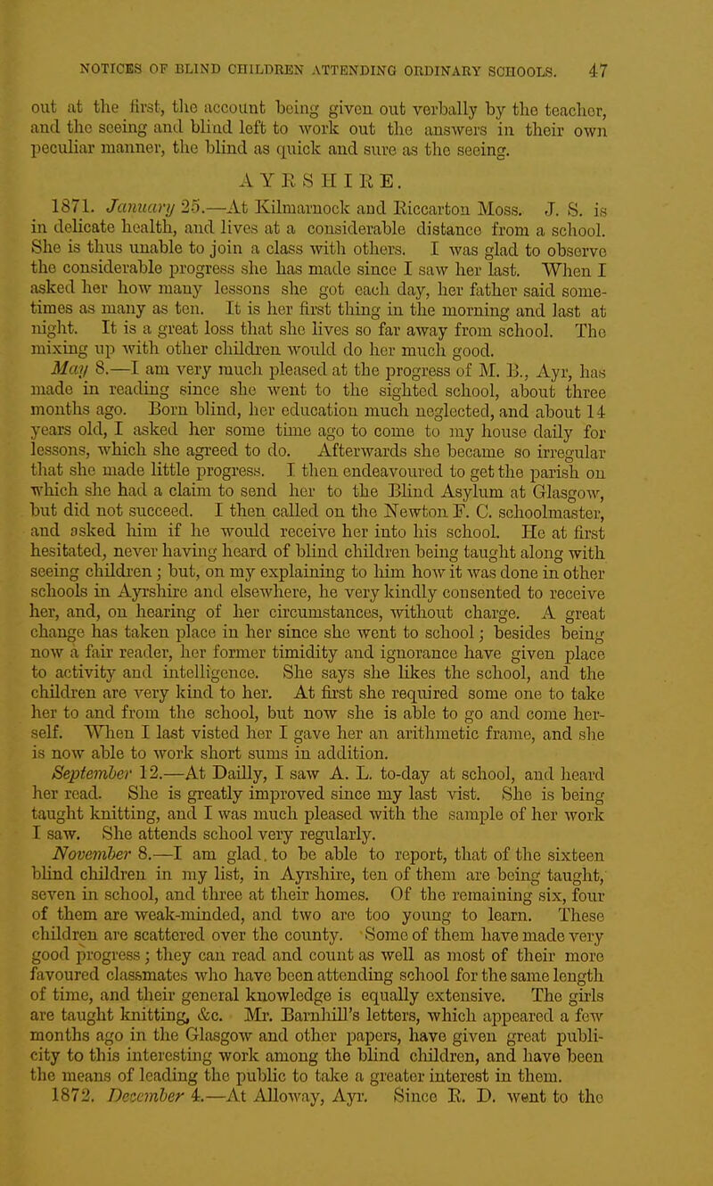 out at the first, tlie account being given out verbally by the teacher, and the seeing and blind left to work out the answers in their own peculiar manner, the blind as quick and sure as the seeing. AYRSHIRE. 1871. January 25.—At Kilmarnock and Riccarton Moss. J. S, is in delicate health, and lives at a considerable distance from a scliool. She is thus unable to join a class with others. I was glad to observe the considerable progress she has made since I saw her last. When I asked her how many lessons she got each day, her Mher said some- times as many as ten. It is her first thing in the morning and last at night. It is a great loss that she lives so far away from school. The mixing up with other children would do her much good. May 8.—I am very much pleased at the progress of M. B., Ayr, has made in reading since she went to the sighted school, about three months ago. Born blind, her education much neglected, and about 14 years old, I asked her some time ago to come to my house daily for lessons, which she agreed to do. Afterwards she became so irregular that she made little progress. I then endeavoured to get the parish on which she had a claim to send her to the Blind Asylum at GlasgoAV, but did not succeed. I then called on the Newton F. C. schoolmaster, and asked liim if he would receive her into his school. He at first hesitated, never having heard of blind children being taught along with seeing children; but, on my explaining to Mm how it was done in other schools in Ayrshire and elsewhere, he very kindly consented to receive her, and, on hearing of her circumstances, ■without charge. A great change has taken place in her since she went to school; besides being now a fair reader, her former timidity and ignorance have given place to activity and intelligence. She says she likes the school, and the children are A'-ery kind to her. At fii'st she required some one to take her to and from the school, but now she is able to go and come her- self. When I last visted her I gave her an arithmetic frame, and she is now able to work short siims in addition. September 12.—At Dailly, I saw A. L. to-day at school, and heard her read. She is greatly improved since my last vist. She is being taught knitting, and I was much pleased with the sample of her work I saw. She attends school very regularly. November 8.—I am glad, to be able to report, that of the sixteen bhnd children in my list, in Ayrshire, ten of them are being taught, seven \i\ school, and three at their homes. Of the remaining six, four of them are weak-minded, and two are too young to learn. These children are scattered over the county. Some of them have made very good progress; they can read and count as well as most of their more fiivoured classmates who have been attending school for the same length of time, and their general knowledge is equally extensive. The girls are taught luiitting, &c. Mr. BarnhiU's letters, which appeared a few months ago in the Glasgow and other papers, have given great publi- city to this interesting work among the blind children, and have been the means of leading the public to take a greater interest in them. 1872. Dcoemher 4.—At Alloway, Ayr. Since R. D. went to the