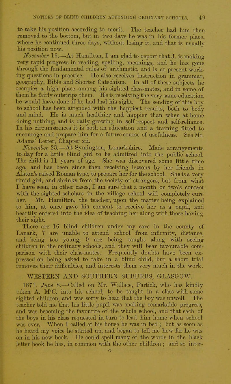 to take his position according to merit. The teaclior had liini then removed to the bottom, but iu two days he was in his former place, where he continued three days, without losing it, and that is usually his position now. November 16.—At Hamilton, I am glad to report that J. is making very rapid progi-ess in reading, spelling, meanings, and he has gone through the fundamental rules of arithmetic, and is at present work- ing questions in practice. He also receives instruction in grammar, geography, Bible and Shorter Catechism. In all of these subjects he occupies a high place among his sighted class-mates, and in some of them he Mrly outstrips them. He is receiving the very same education he would have done if he had had his sight. The sending of this boy to school has been attended with the happiest results, both to body and mind. He is much healthier and happier than when at home doing nothing, and is daily growing in self-respect and self-reliance. In his circumstances it is both an education and a training fitted to encourage and prepare him for a future course of usefulness. See Mr. Adams' Letter, Chapter xii. November 23.—At Symington, Lanarkshire. Made arrangements to-day for a little blind girl to be admitted into the public school. The child is 11 years of age. She was discovered some little time ago, and has been since then receiving lessons by her friends in Alston's raised Eoman type, to prejiare her for the school. She is a very timid girl, and shrinks from the society of strangers, but from what I have seen, in other cases, I am sure that a month or two's contact with the sighted scholars in the village school will completely cure her. Mr. Hamilton, the teacher, upon the matter being explained to him, at once gave his consent to receive her as a pupil, and heartUy entered into the idea of teaching her along with those having their sight. There aie 16 blind children under my care in the county of Lanark, 7 are unable to attend school from infirmity, distance, and being too yoimg, 9 are being taught along with seeing children in the ordinary schools, and they will bear favourable com- parison with their class-mates. Frequently doubts have been ex- pressed on being asked to take in a blind cliild, but a short trial removes their difficulties, and interests them very much in the work. WESTEEN AND SOUTHEEIT SUBUEBS, GLASGOW. 1871. June 8.—Called on Mr. Wallace, Partick, who has kindly taken A. M'C. into his school, to be taught in a class with some sighted children, and was sorry to hear that the boy was unwell. The teacher told me that his little pupil was making remarkable progress, and was becoming the favourite of the whole school, and that each of the boys in his class requested in turn to lead him home when school Ava,s over. When I called at his house he was in bed; but as soon as he heard my voice he started up, and began to tell me how far he was on in his new book. He could spell many of the words in the black letter book he has, in common Avith the other children ; and so inter-