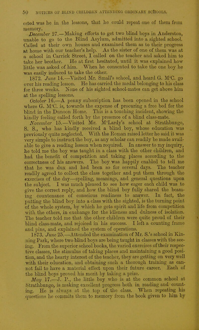 ested was he in the lessons, that he could repeat cue of them from memory. December 27.—Making efforts to get two blind boys in Anderston, unable to go to the Blind Asylum, admitted into a sighted school. Called at their own houses and examined them as to their progress at home with our teacher's help. As the sister of one of them was at a school in Carrick Street, I called on the teacher and asked him to take her brother. He at first hesitated, until it was explained how little was asked of him. When he consented to take the one boy he was easily induced to take the other. 1872. Ju7ie 14.—Visited Mr, Small's school, and heard G. M'C. go over his reading lesson. He has carried the medal belonging to his class for three weeks. None of his sighted school-mates can get above him at the spelling lessons. Octoher 16.—A penny subscription has been opened in the school where G. M'C. is, towards the expense of procuring a free bed for the blind in the Dunoon Home. This is a touching incident, showing the kindly feeling called forth by the presence of a blind class-mate. November 16.—Visited Mr. M'Lardy's school at Strathbungo, S. S., who has kindly received a blind boy, whose education was previously quite neglected. With the Eoman raised letter he said it was very simple to instruct the boy, as any scholar can readily be made avail- able to give a reading lesson when required. In answer to my inquiry, he told me the boy was taught in a class with the other children, and had the benefit of competition and taking places according to the correctness of his answers. The boy was happily enabled to tell me that he was dux and had been so for several days. The teacher readily agreed to collect the class together and put them through the exercises of the day—spelling, meanings, and general questions upon the subject. I was much pleased to see how eager each chUd was to give the correct reply, and how the blind boy fuUy shared the beam- ing countenance of conscious readuiess to answer. In fact, the putting the blind boy into a class with the sighted, is the turning point of the whole system, by Avhich he gets spirit and life from competition with the others, in exchange for the idleness and dulness of isolation. The teacher told me that the other children were quite proud of their blind class-mate, and rejoiced in' his success. I left a counting frame and pins, and explained the system of operations. 1873. June 25.—Attended the examination of Mr, S.'s school in Kin- ning Park, where two blind boys are being taught in classes with the see- ing. From the superior school books, the varied exercises of their respec- tive classes, the stimulus of taking places and maintaining a good posi- tion, and the hearty interest of the teacher, they are getting on very well with their education, and obtaining such a thorough training as can- not fail to have a material effect upon their future career. Each of the blind boys proved his merit by taking a prize. May 17.—J. P., the little boy who is at the common school at Strathbungo, is making excellent progress both in reading and count- ing. He is always at the top of the class. When repeating his cjuestions he conimits them to memory from the book given to Mm by
