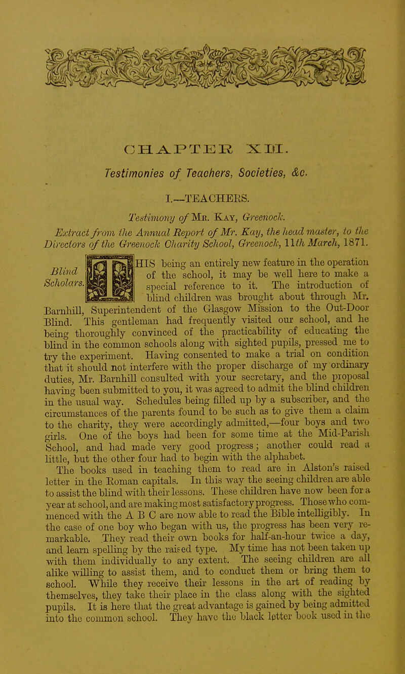 Testimonies of Teacfiers, Societies, &c. I.—TEACHEES. Testimony o/Mb. Kay, Ch-eenoclc. Extract from the Annual Report of Mr. Kay, the head master, to the Directors of the Greenock Charity School, Ch-eenoch, llthMarcJi, 1871. ^HIS being an entirely new feature in tlie operation of the school, it may be well here to make a special reference to it. The introduction of bhnd children was brought about through Mr, Barnliill, Superintendent of the Glasgow Mission to the Out-Door Blind. This gentleman had frequently visited our school, and he being thoroughly convinced of the practicability of educating the blind in the common schools along with sighted pupils, pressed me to try the experiment. Having consented to make a trial on condition that it should not interfere with the proper discharge of my ordinary duties, Ml'. BarnhiU consulted Avith your secretary, and the proposal having been submitted to you, it was agreed to admit the blind children in the usual way. Schedules being filled up by a subscriber, and the circumstances of the parents found to be such as to give them a claim to the charity, they were accordingly admitted,—four boys and two girls. One of the boys had been for some time at the Mid-Parish School, and had made very good progress; another could read a little, but the other foiu? had to begin with the alphabet. The books used in teaching them to read are in Alston's raised letter in the Eoman capitals. In this Avay the seeing children are able to assist the blind with their lessons. These children have now been for a year at school, and are making most satisfactory progress. Those who com- menced with the A B C are now able to read the Bible inteUigibly. In the case of one boy who began with us, the progress has been very re- markable. They read their own books for half-an-hour twice a day, and learn spellmg by the raised type. My time has not been taken up with them individually to any extent. The seeing children are all alike willing to assist them, and to conduct them or bring them to school. While they receive their lessons in the art of reading by themselves, they take their- place in the class along with the sighted pupils. It is here that the great advantage is gained by being admitted into the common school. They have the black letter book used in the