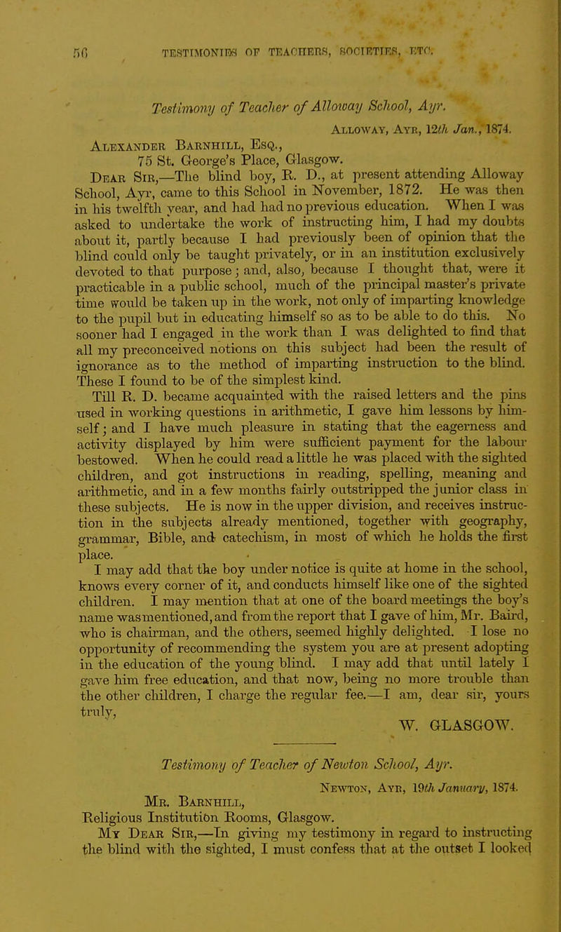 Testimony of Teacher o/Alloway School, Ayr. AxLOWAY, Ayr, 12th /on. , 1874. Alexander Barnhill, Esq., 75 St. George's Place, Glasgow. Dear Sir,—The blind boy, R. D., at present attending Alloway School, Ayr, came to this School in ITovember, 1872. He was then in his twelfth year, and had had no previous education. When I was asked to undertake the work of instructing him, I had my doubts aboiit it, partly because I had previously been of opinion that the blind could only be taught privately, or in an institution exclusively devoted to that purpose; and, also, because I thought that, were it practicable in a public school, much of the principal master's private time would be taken up in the work, not only of imparting knowledge to the pupil but in educating himself so as to be able to do this. No sooner had I engaged in the work than I was delighted to find that all my preconceived notions on this subject had been the result of ignorance as to the method of imparting instruction to the blind. These I found to be of the simplest kind. Till R. D. became acquainted with the raised letters and the pins used in working questions in arithmetic, I gave him lessons by him- self; and I have much pleasure in stating that the eagerness and activity displayed by him were sufficient payment for the labour bestowed. When he could read a little he was placed with the sighted children, and got instructions hx reading, spelling, meaning and arithmetic, and in a few months fairly outstripped the junior class in these subjects. He is now in the upper division, and receives instruc- tion in the subjects already mentioned, together with geography, grammar, Bible, and catechism, in most of which he holds the first place. I may add that the boy under notice is quite at home in the school, knows every corner of it, and conducts himself like one of the sighted children. I may mention that at one of the board meetings the boy's name was mentioned, and from the report that I gave of him, Mr. Baird, who is chairman, and the others, seemed highly delighted. I lose no opportunity of recommending the system you are at present adopting in the education of the young blind. I may add that until lately I gave him free education, and that now, being no more trouble than the other children, I charge the regular fee.—I am, dear sir, yours truly, W. GLASGOW. Testimony of Teacher of Newton School, Ayr. Newton, Ayr, IQOi Janmi'v, 1874. Mr. Barnhill, Religious Institution Rooms, Glasgow. My Dear Sir,—Tn giving my testimony in regai-d to instructing the blind with the sighted, I must confess that at the outset I looked
