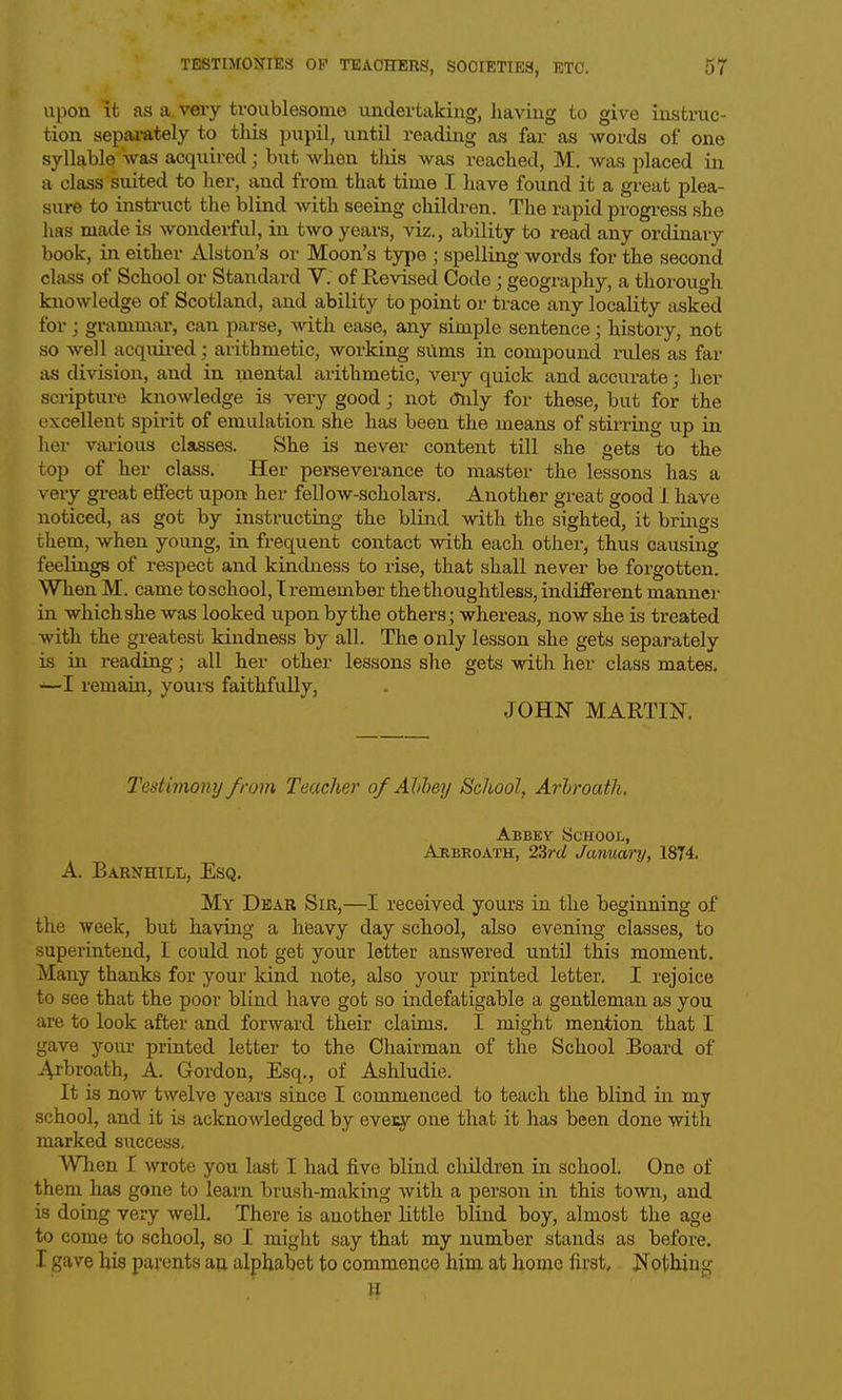upon it as a very troublesome undertaking, having to give instruc- tion sepai-ately to this pupil, until reading as far as words of one syllable was acquired; but when this was reached, M. was placed in a class suited to her, and from that time I have found it a great plea- sure to instruct the blind with seeing children. The rapid progi-ess she has made is wonderful, in two years, viz., ability to read any ordinary book, in either Alston's or Moon's type ; spelling words for the second class of School or Standard V. of Revised Code; geography, a thorough knowledge of Scotland, and ability to point or trace any locality asked for ; grammar, can parse, with ease, any simple sentence • history, not so well acquii-ed; arithmetic, working sums in compound rules as far as division, and in mental arithmetic, very quick and accurate; her scripture knowledge is very good; not <3n\j for these, but for the excellent spirit of emulation she has been the means of stii-ring up in her vaiious classes. She is never content till she gets to the top of her class. Her perseverance to master the lessons has a very gr-eat effect upon her fellow-scholars. Another great good 1 have noticed, as got by instructing the blind with the sighted, it brings them, when young, in frequent contact with each other^ thus causing feelings of respect and kindness to rise, that shall never be forgotten. WhenM. came to school, T remember the thoughtless, indifferent manner in which she was looked upon by the others; whereas, now she is treated with the greatest kindness by all. The only lesson she gets separately is in reading; all her other lessons she gets with her class mates. —I remain, yours faithfully, JOHN MARTIN. Testimony from Teacher of Alibey School, Arlroath. Abbey School, Arbroath, 23rrf January, 1874. A. Barnhill, Esq. My Dear Sir,—I received yours in the beginning of the week, but having a heavy day school, also evening classes, to superintend, I could not get your letter answered until this moment. Many thanks for your kind note, also your printed letter. I rejoice to see that the poor blind have got so indefatigable a gentleman as you are to look after and forward their claims. I might mention that I gave your printed letter to the Chairman of the School Board of Ai'broath, A. Gordon, Esq., of Ashludie. It is now twelve years since I commenced to teach the blind in my school, and it is acknowledged by eveEy one that it has been done with marked success. When I wrote you last I liad five bliad children in school. One of them has gone to learn brush-making with a person in this town, and is doing very weU. There is another little blind boy, almost the age to come to school, so I might say that my number stands as before. I gave his parents au alphabet to commence him at home first. Nothing