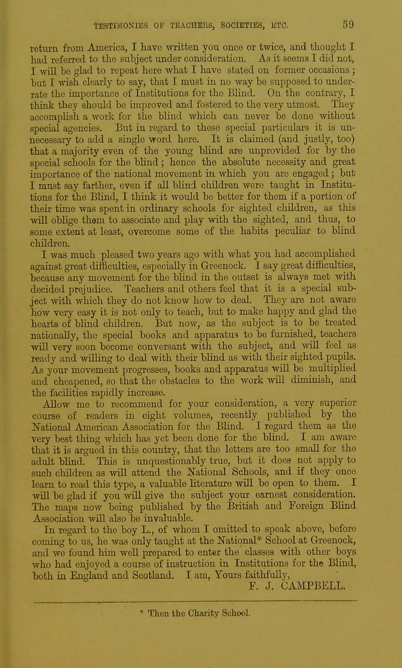 retiu-n from America, I have -written you once or twice, and thought I had referred to the subject under consideration. As it seems I did not, I will be glad to repeat here what I have stated on former occasions; but I wish clearly to say, that I must in no way be supposed to under- rate the importance of Institutions for the Blind. On the contrary, I think they should be improved and fostered to the very utmost. They accomplish a work for the blind which can never be done without special agencies. But in regard to these special particulars it is un- necessary to add a single word here. It is claimed (and justly, too) that a majority even of the young blind are unprovided for by the special schools for the blind; hence the absolute necessity and great importance of the national movement in which you are engaged; but I must say farther, even if aU blind children were taught in Institu- tions for the Blind, I think it would be better for them if a portion of their time was spent in ordinary schools for sighted children, as tMs wUl oblige them to associate and play with the sighted, and thus, to some extent at least, overcome some of the habits peculiar to bliad children. I was much pleased two years ago with what you had accomplished against great difficulties, especially in Greenock. I say great difficulties, because any movement for the blind ia the outset is always met with decided prejudice. Teachers and others feel that it is a special sub- ject with which they do not know how to deal. They are not aware how very easy it is not only to teach, but to make happy and glad the hearts of blind children. But now, as the subject is to be treated nationally, the special books and apparatus to be furnished, teachers will very soon become conversant with the subject, and will feel as ready and willing to deal with their blind as with their sighted pupils. As your movement progresses, books and apparatus wiU. be multiplied and cheapened, so that the obstacles to the work wiU diminish, and the facilities rapidly increase. AHow me to recommend for your consideration, a very superior course of readers in eight volumes, recently published by the ITational American Association for the Blind. I regard them as the very best thing which has yet been done for the blind. I am aware that it is argued in this country, that the letters are too small for the adult bliad. This is unquestionably true, but it does not apply to such children as will attend the 1^'ational Schools, and if they once learn to read this type, a valuable literature wiU be open to them. I will be glad if you will give the subject your earnest consideration. The maps now being published by the British and Foreign BHnd Association wiU also be invaluable. In regard to the boy L., of whom I omitted to speak above, before coming to us, he was only taught at the ITational* School at Greenock, and we found him well prepared to enter the classes with other boys who had enjoyed a course of instruction in Institutions for the Bliad, both ia England and Scotland. I am. Yours faithfully, F. J. CAMPBELL. * Then the Charity School.