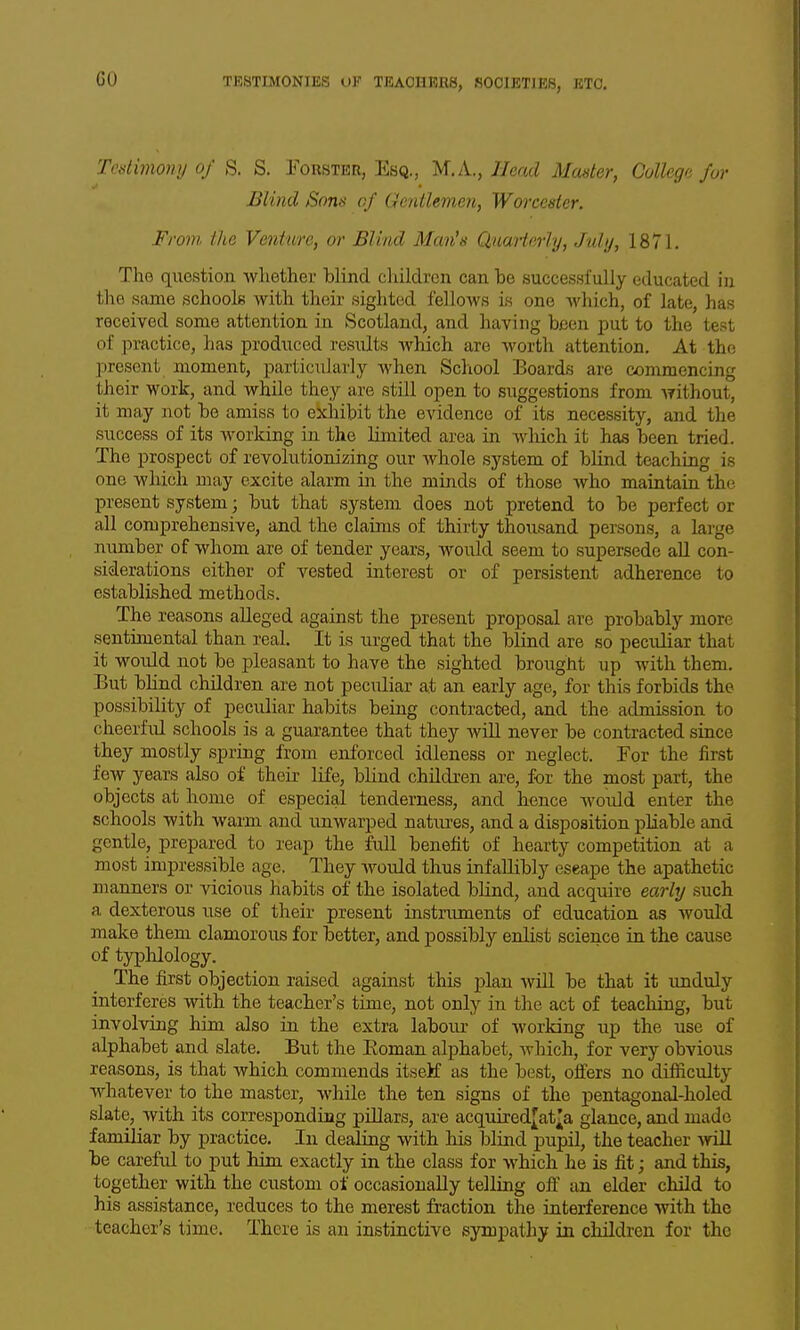 Tcdimony Of S. S. Eorster, Esq., M.K., IJead Master, College for Blind Sons of Gentlemen, Worcester. From, the Venture, or Blind Man^s Quarterly, July, 1871. The question whether blind cliildrcn can be successfully educated in the same schools with their sighted fellows is one which, of late, has received some attention in Scotland, and having been ^^ut to the test of practice, has produced results which are worth attention. At the present moment, particularly Avhen School Boards are commencing their work, and while they are still open to suggestions from without, it may not be amiss to exhibit the evidence of its necessity, and the success of its working in the limited area in which it has been tried. The prospect of revolutionizing our whole system of blind teaching is one which may excite alarm in the minds of those who maintain the present system; but that system does not pretend to be perfect or all comprehensive, and the claims of thirty thousand persons, a large number of whom are of tender years, would seem to supersede aU con- siderations either of vested interest or of persistent adherence to established methods. The reasons alleged against the present proposal are probably more sentimental than real. It is urged that the blind are so peculiar that it would not be pleasant to have the sighted brought up with them. But blind children are not peculiar at an early age, for this forbids the possibility of peculiar habits being contracted, and the admission to cheerful schools is a guarantee that they will never be contracted since they mostly spring from enforced idleness or neglect. For the first few years also of their life, blind children are, for the most part, the objects at home of especial tenderness, and hence would enter the schools with warm and unwarped natiu-es, and a disposition pliable and gentle, prepared to reap the full benefit of hearty competition at a most impressible age. They Avould thus infallibly escape the apathetic manners or vicious habits of the isolated blind, and acquire early such a dexterous use of their present instruments of education as would make them clamorous for better, and possibly enlist science in the cause of typhlology. The first objection raised against this j)lan will be that it unduly interferes with the teacher's time, not only in the act of teaching, but involving hitn also in the extra labour of Avorldng up the use of alphabet and slate. But the Eoman alphabet, Avhich, for very obvious reasons, is that which commends itsetf as the best, offers no difficulty whatever to the master, while the ten signs of the pentagonal-holed slate, with its correspondiag pillars, are acquired^at^a glance, and made familiar by practice. In dealiag with his blind pupil, the teacher Avill be careful to put him exactly in the class for which he is fit; and this, together with the custom of occasionally telling off an elder child to his assistance, reduces to the merest fraction the interference with the teacher's time. There is an instinctive sympathy in children for the