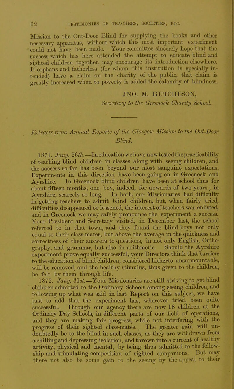 Mission to the Out-Door Blind for supplying the books and other necessary apparatus, without which this most important experiment could not have been made. Your committee sincerely hope that the siiccess which has here attended the attempt to educate blind and sighted children together, may encotirage its introduction elsewhere. If orphans and fatherless (for whom this institution is specially in- tended) have a claim on the charity of the pul)lic, that claim is greatly increased when to poverty is added the calamity of blindness, JNO. M. EUTCHESON, Secretary to the Greenocic Ghavity School. Extracts from Annual Reports of the Glasgow Mission to the Out-Dom' Blind. 1871. Ja7iy.2Qth. —In education we have now tested the practicability of teaching blind children in classes along with seeing children, and the success so far has been beyond our most sanguine expectations. Experiments in this direction have been going on in Greenock and Ayrshire. In Greenock blind children have been at school thus for about fifteen months, one boy, indeed, for upwards of two years ; in Ayrshii'e, scarcely so long. In both, our Missionaries had difficulty in getting teachers to admit blind children, but, when fairly ti'ied, difficulties disappeared or lessened, the interest of teachers was enlisted, and in Greenock we may safely pronounce the experiment a success. Your President and Secretary visited, in December last, the school referred to in that town, and they foxind the blind boys not only equal to their class-mates, but above the average in the quickness and correctness of theii- answers to questions, in not only English, Ortho- graphy, and grammar, but also in arithmetic. Should the Ayrshire experiment prove equally successful, your Directors think that barriers to the education of blind children, considered liitherto unsurmountable, will be removed, and the healthy stimulus, thus given to the childi-en, be felt by them through life. 1872. Jany. Zlst.—^Yoiu- Missionaries are still striving to get blind children admitted to the Ordinary Schools among seeing childi'en, and following up what was said in last Report on this subject, we have just to add that the experiment has, wherever tried, been quite successful. Through our agency there are now 18 children at the Ordinary Day Schools, in different parts of our field of operations, and they are making fair progress, while not interfering mth the progress of their sighted class-mates. The greater gain will un- doubtedly be to the blind in such classes, as they are withdra^vai from a chiUing and depressing isolation, and throsvn into a current of healthy activity, physical and mental, by being thus admitted to the fellow- ship and stimulating competition of sighted companions. But may there not also be some gain to the seeing by the appeal to their