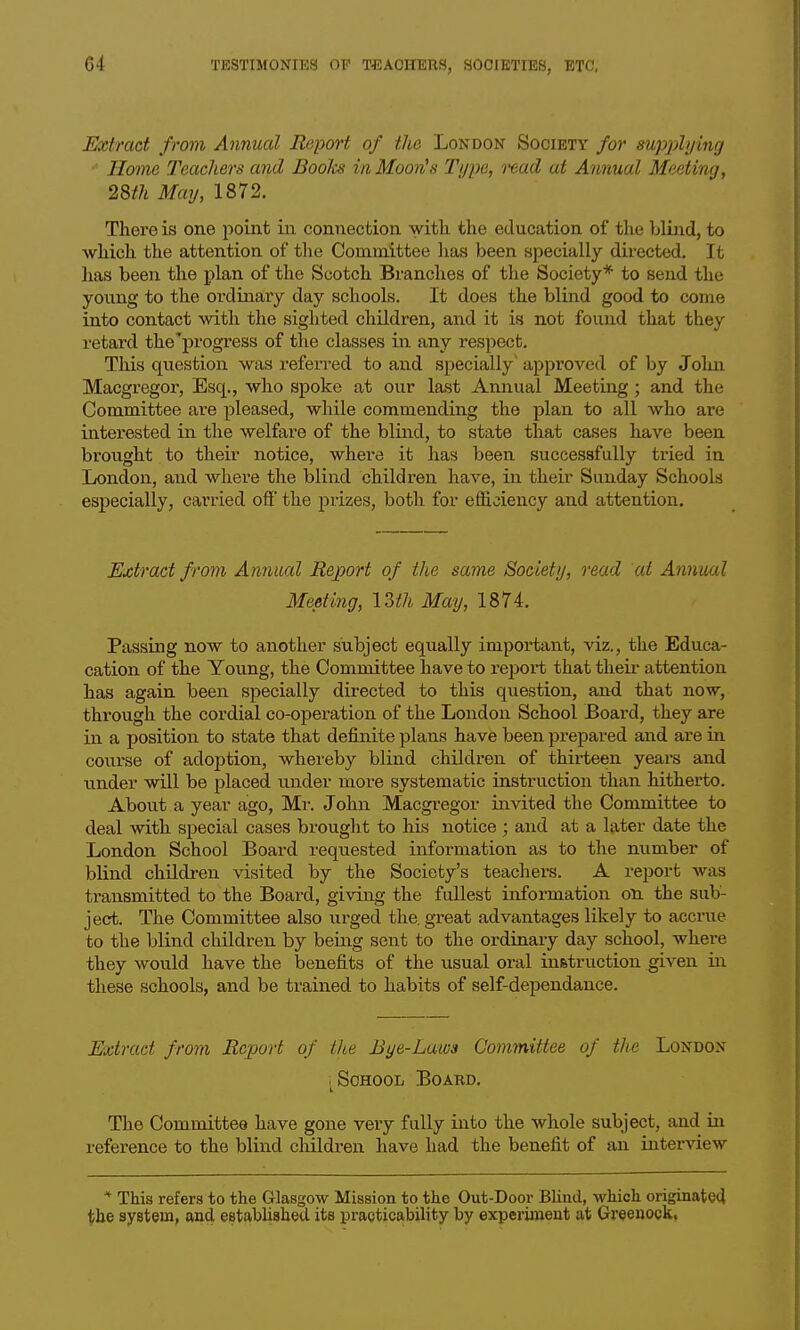 Extract from Annual Report of the London Society for supplying Home Teachers and Boolcs in Moon^s Type, i-ead at Annual Meeting, 28th May, 1872. There is one point in connection with, the education of the blind, to which the attention of the Committee lias been specially directed. It has been the plan of the Scotch Branches of the Society* to send the young to the ordinary day schools. It does the blind good to come into contact with the sighted children, and it is not found that they retard the'j)rogress of the classes in any respect. This question was referred to and specially' appi'oved of by John Macgregor, Esq., who spoke at our last Annual Meeting; and the Committee are pleased, while commending the plan to all who are interested in the welfare of the blind, to state that cases have been brought to their notice, where it has been successfully tried in London, and where the blind children have, in their Sunday Schools especially, carried off' the prizes, both for efficiency and attention. Extract from Annual Report of the same Society, read at Annual Meeting, 12>th May, 187i. Passing now to another subject equally important, viz., the Educa- cation of the Young, the Committee have to report that their attention has again been specially directed to this question, and that now, through the cordial co-operation of the London School Board, they are in a position to state that definite plans have been prepared and are m course of adoption, whereby blind children of thirteen years and under will be placed under more systematic instruction than hitherto. About a year ago, Mr. John Macgregor invited the Committee to deal Avith special cases brought to his notice; and at a later date the London School Board requested information as to the number of blind children visited by the Society's teachere. A report was transmitted to the Board, giving the fullest information on the sub- ject. The Committee also urged the, great advantages likely to accrue to the blind children by being sent to the ordinary day school, where they would have the benefits of the usual oral instruction given iii these schools, and be trained to habits of self-dependance. Extract from Report of the Bye-Laws Committee of the London iSOHOOL BOAKD. The Committee have gone very fully into the whole subject, and in reference to the blind children have had the benefit of an interview * This refers to the Glasgow Mission to the Out-Door Blind, which originate4 tibe system, and estabhshed its practicability by experiment at Greenock,