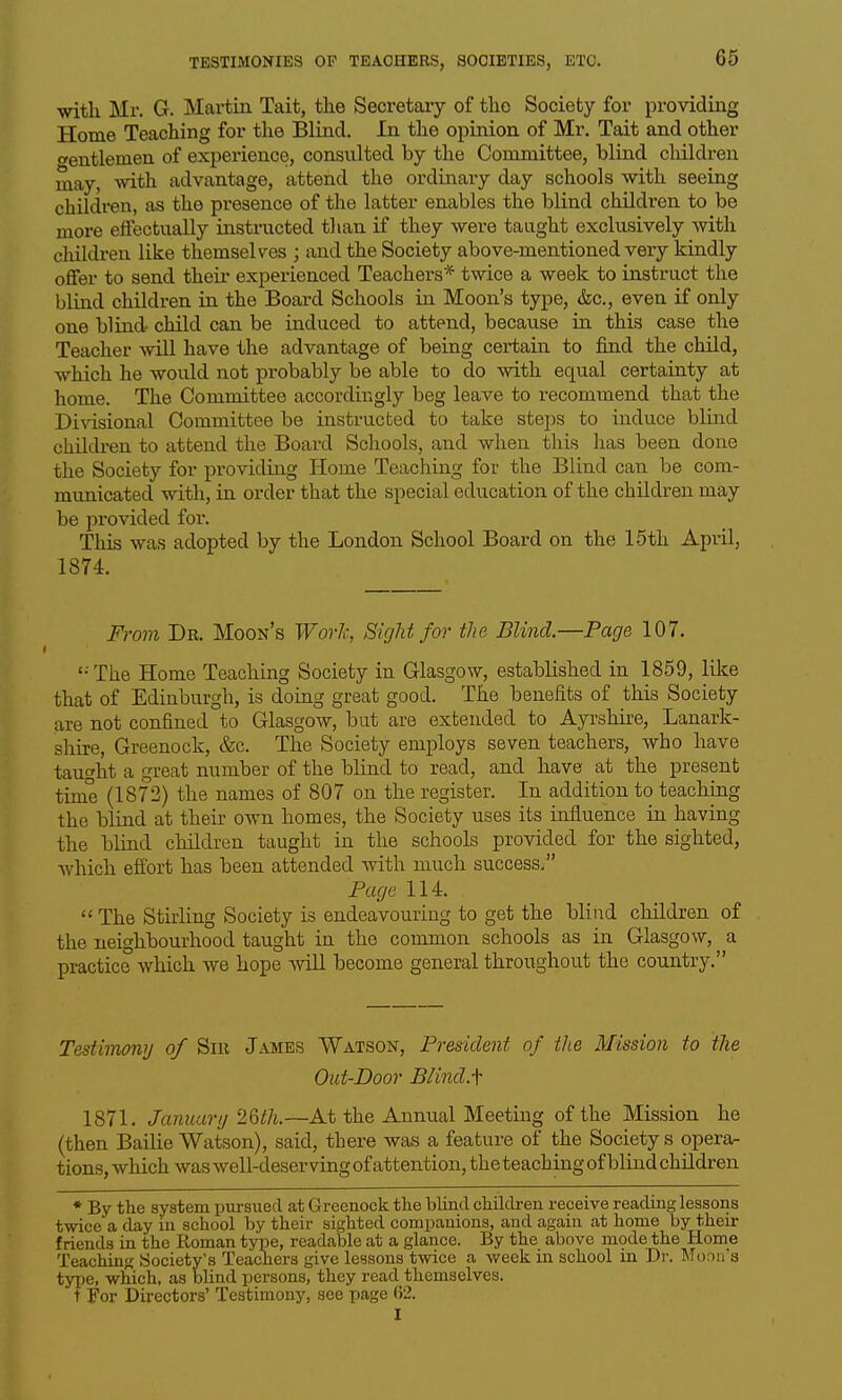witli Mr. G. Martin Tait, the Secretary of the Society for providing Home Teaching for the Blind, In the opinion of Mr. Tait and other wentlemen of experience, consulted by the Committee, blind cMldren may, svith advantage, attend the ordinary day schools with seeing children, as the presence of the latter enables the blind children to be more effectually instructed than if they wei-e taught exclusively with children like themselves ; and the Society above-mentioned very kindly offer to send their experienced Teachers* twice a week to instruct the blind children in the Board Schools in Moon's type, &c., even if only one blind- child can be induced to attend, because in this case the Teacher will have the advantage of being certain to find the child, which he would not probably be able to do with equal certainty at home. The Committee accordingly beg leave to recommend that the Divisional Committee be instructed to take steps to induce blind children to attend the Board Schools, and when this has been done the Society for providing Home Teaching for the Blind can be com- municated with, in order that the special education of the children may be pi'ovided for. This was adopted by the London School Board on the 15th April, 1874. From Dr. Moon's Work, Sight for the Blind.—Page 107. '■The Home Teaching Society in Glasgow, established in 1859, like that of Edinburgh, is domg great good. The benefits of this Society are not confined to Glasgow, but are extended to Ayrshire, Lanark- shire, Greenock, &c. The Society employs seven teachers, who have taught a great number of the blind to read, and have at the present time (1872) the names of 807 on the register. In addition to teachmg the blind at their own homes, the Society uses its influence in having the blind children taught in the schools provided for the sighted, which efibxt has been attended with much success. Page 114.  The Stirling Society is endeavouring to get the blind children of the neighbourhood taught in the common schools as in Glasgow, a practice which we hope Avill become general throughout the country. Testimony of Sir James Watson, President of the Mission to the Out-Door B/ind.f 1871. J■^•t?^^<a?•//26i!/i.—At the Annual Meeting of the Mission he (then Bailie Watson), said, there was a feature of the Society s operar tions, which was well-deserving of attention, the teaching of blind children ♦ By the system pursued at Greenock the blind children receive reading lessons twice a day in school by their sighted companions, and again at home by their friends in the Roman type, readable at a glance. By the above mode the Home Teaching Society's Teachers give lessons twice a week in school in Dr. Monn's type, which, as blind persons, they read themselves. t For Directors' Testimony, see page fi2. I