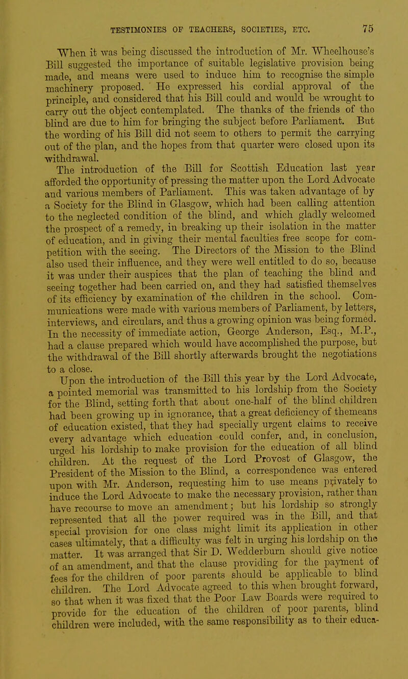 When it was being discussed the introduction of Mr. Wheelhouse's Bill suggested the importance of suitable legislative provision being made, and means were used to induce bim to recognise the simple machinery proposed. Ho expressed bis cordial approval of the principle, and considered tbat bis BiU could and would be wrought to carry out the object contemplated. The thanks of the friends of the bHnd are due to him for bringing the subject before Parliament. But the wording of his Bill did not seem to others to permit the carrying out of the plan, and the hopes from that quarter were closed upon its withdrawal. The introduction of the Bill for Scottish Education last year afforded the opportunity of pressing the matter upon the Lord Advocate and various members of Parliament. This was taken advantage of by a Society for the Blind in Glasgow, which had been calling attention to the neglected condition of the blind, and which gladly welcomed the prospect of a remedy, in breaking up their isolation in the matter of education, and in giving their mental faculties free scope for com- petition with the seeing. The Directors of the Mission to the Blind also used their influence, and they were well entitled to do so, because it was under there auspices that the plan of teaching the blind and seeino- together had been carried on, and they had satisfied themselves of its^efiiciency by examination of the children in the school. Com- munications were made with various members of ParHament, by letters, interviews, and circulars, and thus a growing opinion was being formed. In the necessity of immediate action, George Anderson, Esq., M.P., had a clause prepared which would have accomplished the purpose, but the withdrawal of the Bill shortly afterwards brought the negotiations to £i cloSG. Upon the introduction of the Bill this year by the Lord Advocate, a pointed memorial was transmitted to his lordsliip from the Society for the Blind, setting forth that about one-half of the blind children had been growing up in ignorance, that a great deficiency of themeans of education existed, that they had speciaUy urgent claims to receive every advantage which education could confer, and, in conclusion, urged his lordship to make provision for the education of all blind children. At the request of the Lord Provost of Glasgow, the President of the Mission to the BHnd, a correspondence was entered upon with Mr. Anderson, requesting him to use means privately to induce the Lord Advocate to make the necessary provision, rather than have recourse to move an amendment; but liis lordship so strongly represented that all the power required was in the BUI, and that special provision for one class might limit its application m other cases ultimately, that a difficulty was felt in urging his lordship on the matter. It was arranged that Sir D. Wedderburn should give notice of an amendment, and that the clause providing for the payment of fees for the chUdren of poor parents should be applicable to blmd children The Lord Advocate agreed to this when brought forward, so that when it was fixed that the Poor Law Boards were required to provide for the education of the cliUdren of poor parents, blmd children were included, with the same responsibility as to their educa-
