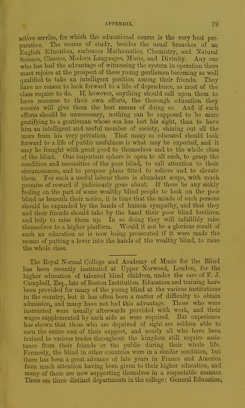 active service, for which the educational course is the very best pre- parative. The course of study, besides the usual branches of an English Education, embraces Mathematics, Chemistry, and Ifatural Science, Classics, Modern Languages, Music, and Divinity. Any one who has had the advantage of witnessing the system in operation there must rejoice at the prospect of these young gentlemen becoming so weU qualified to take an intelligent position among their friends. They have no reason to look forward to a life of dependence, as most of the class require to do. If, however, anything should call upon them to have recourse to their own efforts, the thorough education they receive will give them the best means of doing so. And if such efforts should be unnecessary, nothing can be supposed to be more gratifying to a gentleman whose son has lost his sight, than to have him an intelligent and useful member of society, shining out all the more from his very privation. That many so educated should look forward to a life of public usefulness is what may be expected, and it may be fraught with great good to themselves and to the whole class of the blind. One important sphere is open to all such, to grasp the condition and necessities of the poor blind, to call attention to their circumstances, and to propose plans fitted to relieve and to elevate them. Eor such a useful labour there is abundant scope, with much promise of reward if judiciously gone about. If there be any sickly feeling on the part of some wealthy blind people to look on the poor blind as beneath their notice, it is time that the minds of such persons should be expanded by the bands of human sympathy, and that they and their friends should take by the hand their poor blind brethren and help to raise them up. In so doing they will infallibly raise themselves to a higher platform. Would it not be a glorious result of such an education as is now being prosecuted if it were made the means of putting a lever into the hands of the wealthy blind, to raise the whole class. The Eoyal ISTormal College and Academy of Music for the Blind has been recently instituted at Upper l^orwood, London, for the higher education of talented blind children, under the care of F. J. Campbell, Esq., late of Boston Institution. Education and training have been provided for many of the young blind at the various institutions in the country, but it has often been a matter of difficidty to obtain admission, and many have not had this advantage. Those who were instructed were usually afterwards provided with work, and their wages supplemented by such aids as were required. But experience has shown that those who are deprived of sight are seldom able to earn the entire cost of their support, and nearly all who have been trained to various trades throughout the kingdom stiU require assis- tance from their friends or the public during their whole life. Formerly, the blind in other countries were in a similar condition, but there has been a great advance of late years in France and America from much attention having been given to their higher education, and many of them are now supporting themslves in a respectable manner. There are three distinct departments in the coUege: General Education,