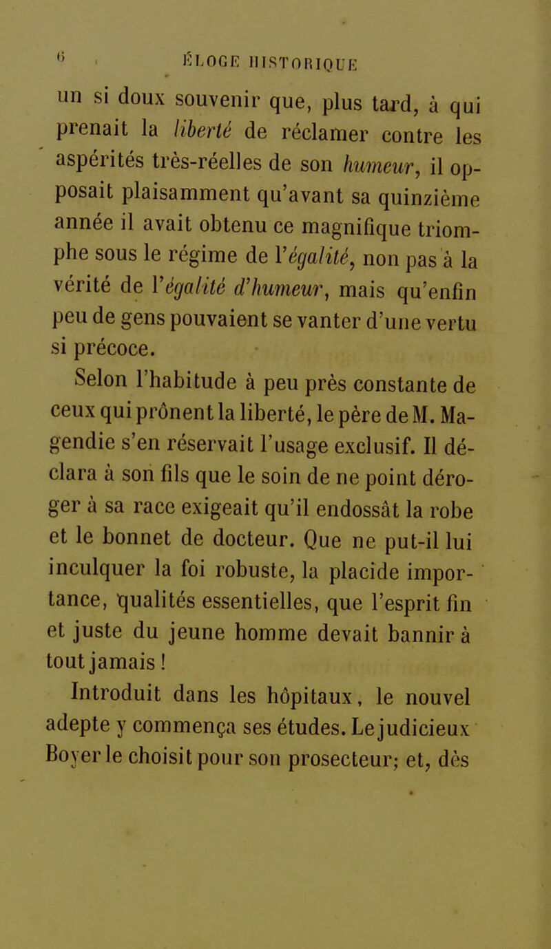 un si doux souvenir que, plus tai^d, à qui prenait la liberté de réclamer contre les aspérités très-réelles de son humeur, il op- posait plaisamment qu'avant sa quinzième année il avait obtenu ce magnifique triom- phe sous le régime de Végalité, non pas à la vérité de Végalité d'humeur, mais qu'enfin peu de gens pouvaient se vanter d'une vertu si précoce. Selon l'habitude à peu près constante de ceux qui prônent la liberté, le père de M. Ma- gendie s'en réservait l'usage exclusif. Il dé- clara à son fils que le soin de ne point déro- ger à sa race exigeait qu'il endossât la robe et le bonnet de docteur. Que ne put-il lui inculquer la foi robuste, la placide impor- tance, tjualités essentielles, que l'esprit fin et juste du jeune homme devait bannir à tout jamais ! Introduit dans les hôpitaux, le nouvel adepte y commença ses études. Le judicieux Boyer le choisit pour son prosecteur; et, dès