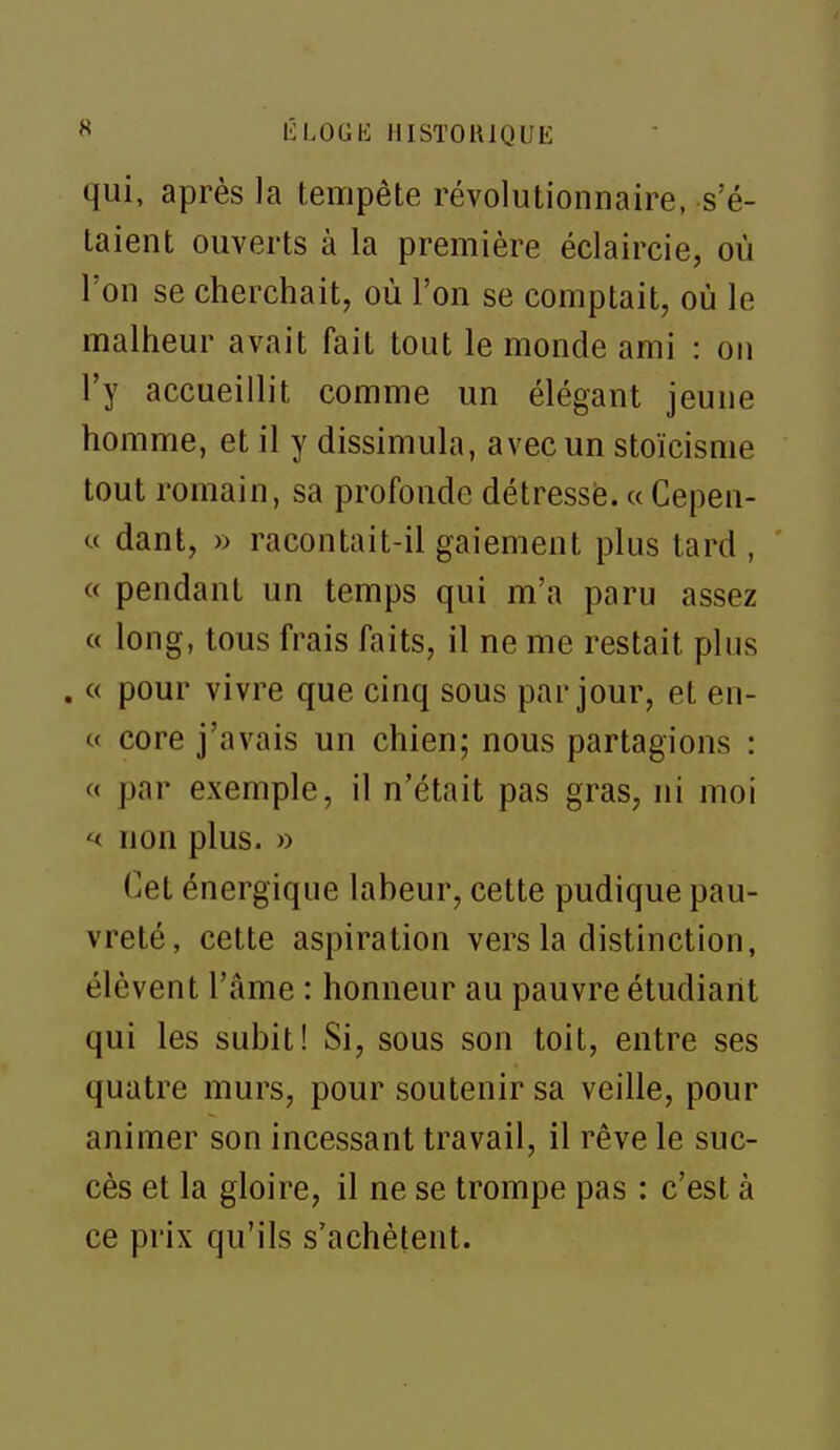 qui, après la tempête révolutionnaire, s'é- taient ouverts à la première éclaircie, où l'on se cherchait, où l'on se comptait, où le malheur avait fait tout le monde ami : on l'y accueillit comme un élégant jeune homme, et il y dissimula, avec un stoïcisme tout romain, sa profonde détressë. a Cepen- « dant, » racontait-il gaiement plus tard , « pendant un temps qui m'a paru assez « long, tous frais faits, il ne me restait plus . « pour vivre que cinq sous par jour, et en- c core j'avais un chien; nous partagions : « par exemple, il n'était pas gras, ni moi ^ non plus. » Cet énergique laheur, cette pudique pau- vreté, cette aspiration vers la distinction, élèvent l'âme : honneur au pauvre étudiant qui les subit! Si, sous son toit, entre ses quatre murs, pour soutenir sa veille, pour animer son incessant travail, il rêve le suc- cès et la gloire, il ne se trompe pas : c'est à ce prix qu'ils s'achètent.