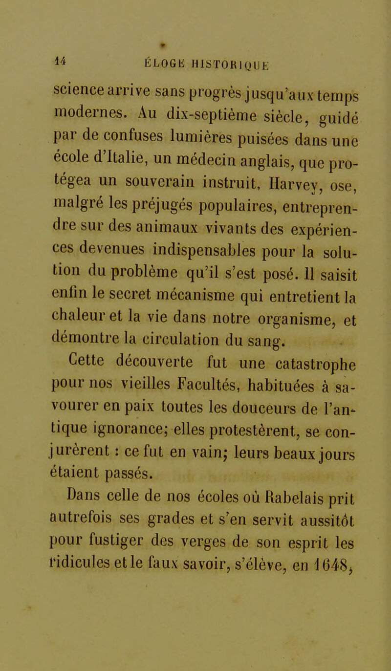 science arrive sans progrès jusqu'aux temps modernes. Au dix-septième siècle, guidé par de confuses lumières puisées dans une école d'Italie, un médecin anglais, que pro- tégea un souverain instruit, Ilarvev, ose malgré les préjugés populaires, entrepren- dre sur des animaux vivants des expérien- ces devenues indispensables pour la solu- tion du problème qu'il s'est posé. 11 saisit enfin le secret mécanisme qui entretient la chaleur et la vie dans notre organisme, et démontre la circulation du sang. Cette découverte fut une catastrophe pour nos vieilles Facultés, habituées à sa- vourer en paix toutes les douceurs de l'an- tique ignorance; elles protestèrent, se con- jurèrent : ce fut en vain; leurs beaux jours étaient passés. Dans celle de nos écoles où Rabelais prit autrefois ses grades et s'en servit aussitôt pour fustiger des verges de son esprit les ridicules et le faux savoir, s'élève, en i648j