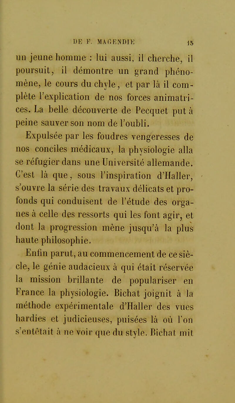 un jeune homme : lui aussi, il cherche, il poursuit, il démontre un grand phéno- mène, le cours du chyle, et par là il com- plète l'explication de nos forces animatri- ces. La belle découverte de Pecquet put à peine sauver son nom de l'oubli. Expulsée par les foudres vengeresses de nos conciles médicaux, la physiologie alla se réfugier dans une Université allemande. C'est là que, sous l'inspiration d'Haller, s'ouvre la série des travaux délicats et pro- fonds qui conduisent de l'étude des orga- nes à celle des ressorts qui les font agir, et dont la progression mène jusqu'à la plus haute philosophie. Enfin parut, au commencement de ce siè- cle, le génie audacieux à qui était réservée la mission brillante de populariser en France la physiologie. Bichat joignit à la méthode expérimentale d'Haller des vues hardies et judicieuses, puisées là où Ton s'entêtait à ne voir que du style. Bichat mit