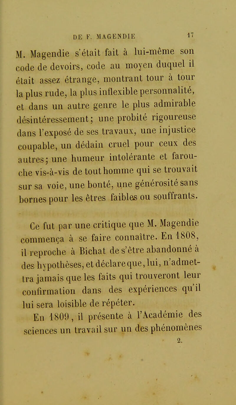 M. Magendie s'était fait à lui-même son code de devoirs, code au moyen duquel il était assez étrange, montrant tour à tour la plus rude, la plus inflexible personnalité, et dans un autre genre le plus admirable désintéressement; une probité rigoureuse dans l'exposé de ses travaux, une injustice coupable, un dédain cruel pour ceux des autres; une humeur intolérante et farou- che vis-à-vis de tout homme qui se trouvait sur sa voie, une bonté, une générosité sans bornes pour les êtres faibles ou souffrants. Ce fut par une critique que M. Magendie commença à se faire connaître. En 1808, il reproche à Bichat de s'être abandonné à des hypothèses, et déclare que, lui, n'admet- tra jamais que les faits qui trouveront leur confirmation dans des expériences qu'il lui sera loisible de répéter. En 1809, il présente à l'Académie des sciences un travail sur un des phénomènes 2.