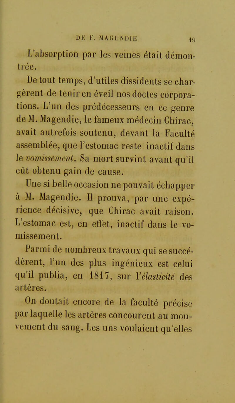 DE F. MAGI'liNDlE -19 L'absorption par les veines était démon- trée. De tout temps, d'utiles dissidents se char- gèrent de tenir en éveil nos doctes corpora- tions. L'un des prédécesseurs en ce genre de M. Magendie, le fameux médecin Chirac, avait autrefois soutenu, devant la Faculté assemblée, que l'estomac reste inactif dans le vomissement. Sa mort survint avant qu'il eût obtenu gain de cause. Une si belle occasion ne pouvait échapper à M. Magendie. Il prouva, par une expé- rience décisive, que Chirac avait raison. L'estomac est, en effet, inactif dans le vo- missement. Parmi de nombreux travaux qui se succé- dèrent, l'un des plus ingénieux est celui qu'il publia, en 1817, sur Vélasticité des artères. On doutait encore de la faculté précise par laquelle les artères concourent au mou- vement du sang. Les uns voulaient qu'elles