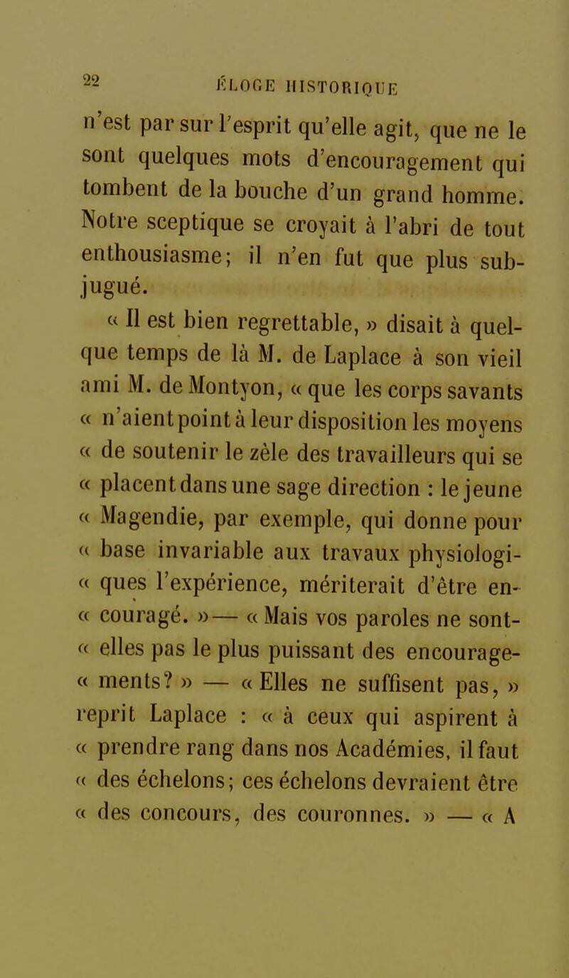 n'est par sur l'esprit qu'elle agit, que ne le sont quelques mots d'encouragement qui tombent de la bouche d'un grand homme. Notre sceptique se croyait à l'abri de tout enthousiasme; il n'en fut que plus sub- jugué. « Il est bien regrettable, » disait à quel- que temps de là M. de Laplace à son vieil ami M. de Montyon, « que les corps savants « n'aient point à leur disposition les moyens c( de soutenir le zèle des travailleurs qui se « placent dans une sage direction : le jeune « Magendie, par exemple, qui donne pour (( base invariable aux travaux physiologi- c( ques l'expérience, mériterait d'être en- ce couragé. »— a Mais vos paroles ne sont- (( elles pas le plus puissant des encourage- « ments? » — «Elles ne suffisent pas, » reprit Laplace : « à ceux qui aspirent à « prendre rang dans nos Académies, il faut (( des échelons; ces échelons devraient être « des concours, des couronnes. » — « A