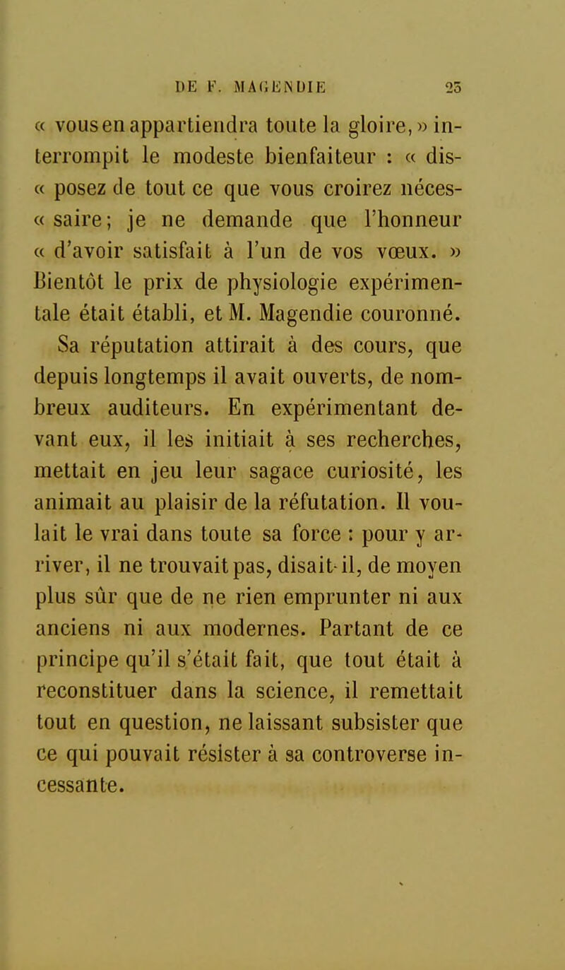 « VOUS en appartiendra toute la gloire,» in- terrompit le modeste bienfaiteur : « dis- « posez de tout ce que vous croirez néces- « saire ; je ne demande que l'honneur « d'avoir satisfait à l'un de vos vœux. » Bientôt le prix de physiologie expérimen- tale était établi, et M. Magendie couronné. Sa réputation attirait à des cours, que depuis longtemps il avait ouverts, de nom- breux auditeurs. En expérimentant de- vant eux, il les initiait à ses recherches, mettait en jeu leur sagace curiosité, les animait au plaisir de la réfutation. Il vou- lait le vrai dans toute sa force : pour y ar- river, il ne trouvait pas, disait-il, de moyen plus sûr que de ne rien emprunter ni aux anciens ni aux modernes. Partant de ce principe qu'il s'était fait, que tout était à reconstituer dans la science, il remettait tout en question, ne laissant subsister que ce qui pouvait résister à sa controverse in- cessante.