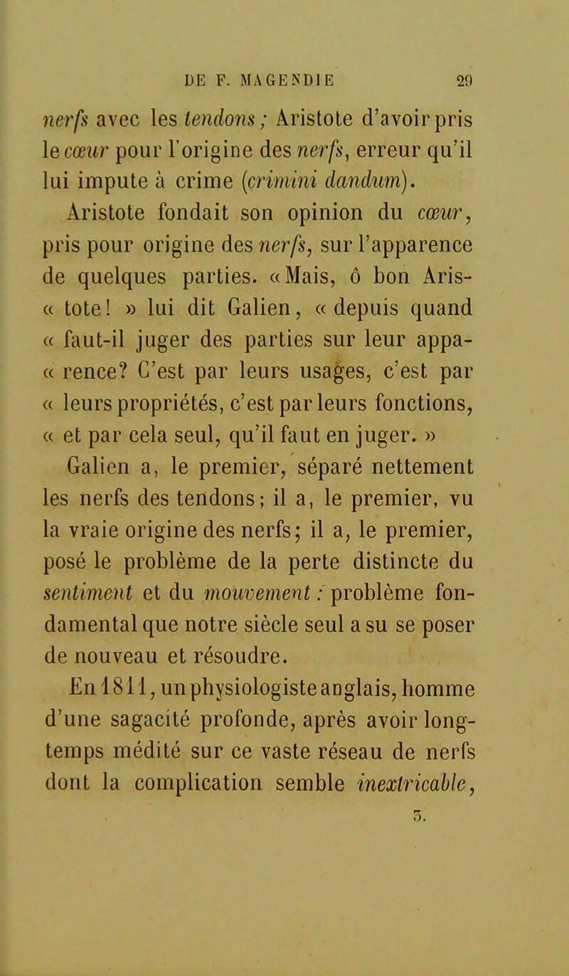 nerfs avec les tendons ; Aristole d'avoir pris le cœur pour l'origine des ner/s, erreur qu'il lui impute à crime {çrimini dandum). Aristote fondait son opinion du cœur, pris pour origine des nerfs, sur l'apparence de quelques parties. «Mais, ô bon Aris- (( tote! » lui dit Galien, «depuis quand « faut-il juger des parties sur leur appa- « rence? C'est par leurs usages, c'est par « leurs propriétés, c'est parleurs fonctions, « et par cela seul, qu'il faut en juger. » Galien a, le premier, séparé nettement les nerfs des tendons; il a, le premier, vu la vraie origine des nerfs; il a, le premier, posé le problème de la perte distincte du sentiment et du mouvement : problème fon- damental que notre siècle seul a su se poser de nouveau et résoudre. En 1811, un physiologiste anglais, homme d'une sagacité profonde, après avoir long- temps médité sur ce vaste réseau de nerfs dont la complication semble inexti^icable,