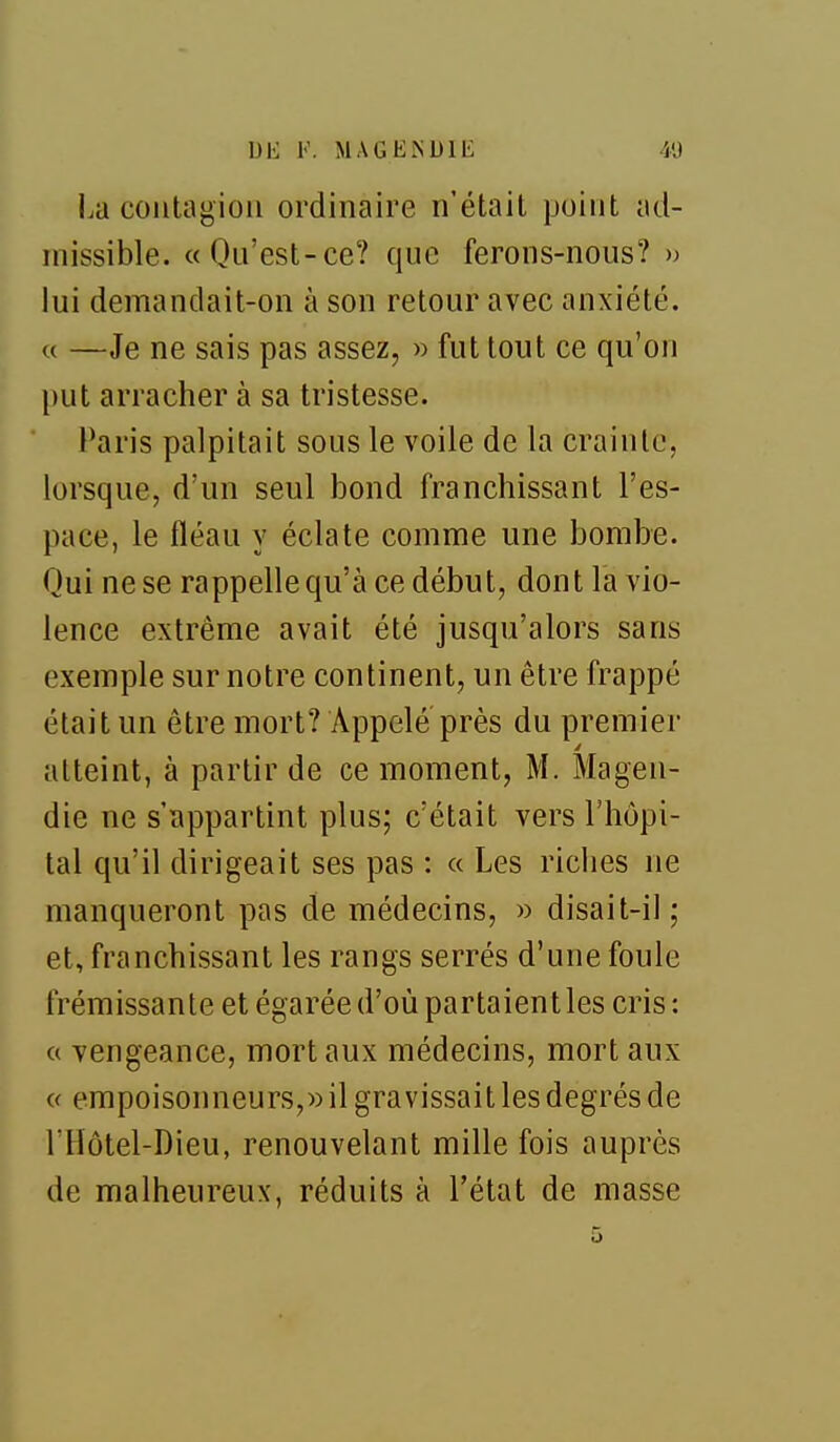 UE V. MAGEISUIE 41) La contagion ordinaire n'était point ad- missible. «Qn'est-ce? que ferons-nous? » lui demandait-on à son retour avec anxiété. « —Je ne sais pas assez, » fut tout ce qu'on put arracher à sa tristesse. Paris palpitait sous le voile de la crainte, lorsque, d'un seul bond franchissant l'es- pace, le fléau y éclate comme une bombe. Qui ne se rappellequ'à ce début, dont la vio- lence extrême avait été jusqu'alors sans exemple sur notre continent, un être frappé était un être mort? Appelé près du premier 4 atteint, à partir de ce moment, M. Magen- die ne s'appartint plus; c'était vers l'hôpi- tal qu'il dirigeait ses pas : « Les riclies ne manqueront pas de médecins, » disait-il ; et, franchissant les rangs serrés d'une foule frémissante et égarée d'où partaient les cris : c( vengeance, mort aux médecins, mort aux c( empoisonneurs,» il gravissait les degrés de l'Hôtel-Dieu, renouvelant mille fois auprès de malheureux, réduits à l'état de masse