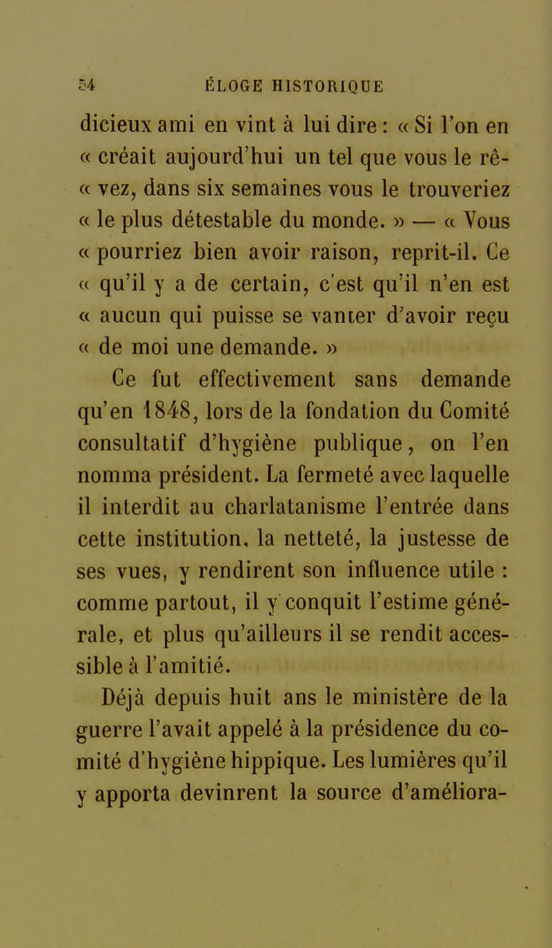 dicieux ami en vint à lui dire : « Si l'on en « créait aujourd'hui un tel que vous le rê- « vez, dans six semaines vous le trouveriez « le plus détestable du monde. » — a Vous « pourriez bien avoir raison, reprit-il. Ce « qu'il y a de certain, c'est qu'il n'en est « aucun qui puisse se vanier d'avoir reçu « de moi une demande. » Ce fut effectivement sans demande qu'en 1848, lors de la fondation du Comité consultatif d'hygiène publique, on l'en nomma président. La fermeté avec laquelle il interdit au charlatanisme l'entrée dans cette institution, la netteté, la justesse de ses vues, y rendirent son influence utile : comme partout, il y conquit l'estime géné- rale, et plus qu'ailleurs il se rendit acces- sible à l'amitié. Déjà depuis huit ans le ministère de la guerre l'avait appelé à la présidence du co- mité d'hygiène hippique. Les lumières qu'il y apporta devinrent la source d'améliora-