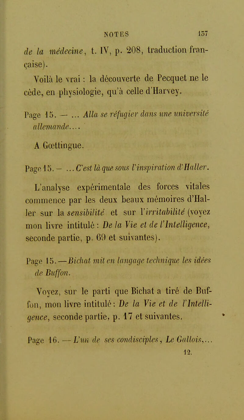 de la médecine, t. IV, p. 208, traduction fran- çaise). Voilà le \rai : la découverte de Pecquet ne le cède, en physiologie, qu'à celle d'Harvey. Page 15. — ... Alla se réfiigier dans une université nllemande.... A Gœttingue. Pagfi 15. - ... Cest là qiie sous Vins-piration d'Haller. L'analyse expérimentale des forces vitales commence par les deux beaux mémoires d'Hal- ler sur la sensibilité et sur Virritahililé (voyez mon livre intitulé : De la Vie et de l'Intelligence, seconde partie, p. 69 et suivantes). Page 15. —Bichat mit en langage technique les idées de Buffon. Voyez, sur le parti que Bichat a tiré de Buf- fon, mon livre intitulé: De la Vie et de l'intelli- gence, seconde partie, p. 17 et suivantes. Page 16. —L'un de ses condisciples, Le Gallois,... 12.