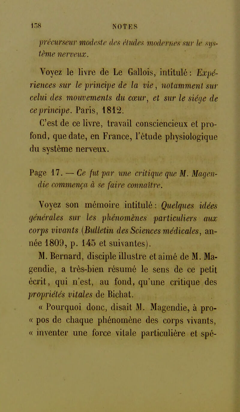 inS NOTKS prémrsmr mocksUi des élmle.t modernn .tnr le .s?/.v- tème nerveux. Voyez le livre de Le Gallois, intitulé: Expé- riences sur le principe de la vie, notamment sur celui des mouvements du cœur, et sur le siège de ceprincipe. Paris, 1812. C'est de ce livre, travail consciencieux et pro- fond, que date, en France, l'étude physiologique du système nerveux. Page 17. — Ce fiU par une critique que M. Magen- die commença à se faire connaître. Voyez son mémoire intitulé: Quelques idées générales sur les phénomènes particuliers aux corps vivants {Bulletin des Sciences médicales, an- née 1809, p. 145 et suivantes). M. Bernard, disciple illustre et aimé de M. Ma- gendie, a très-bien résumé le sens de ce petit écrit, qui n'est, au fond, qu'une critique des propriétés vitales de Bichat. « Pourquoi donc, disait M. Magendie, à pro- « pos de chaque phénomène des corps vivants, « inventer une force vitale particulière et spé-