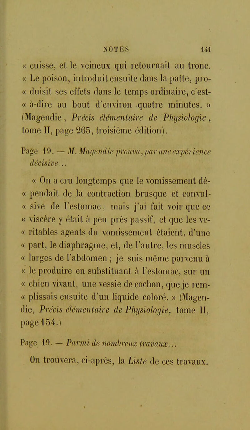 (( cuisse, el le veineux qui retournait au tronc. « Le poison, introduit ensuite dans la patte, pro- « duisit ses effets dans le temps ordinaire, c'est- « à-dire au bout d'environ quatre minutes. » ( Magendie , Précis élémentaire de Physiologie , tome II, page 265, troisième édition). Page i9. — M. Maçienclie proiiva, par une expérience décisive .. « On a cru longtemps que le vomissement dé- « pendait de la contraction brusque et convul- « sive de l'estomac ; mais j'ai fait voir que ce « viscère y était à peu près passif, et que les ve- « ritables agents du vomissement étaient, d'une « part, le diaphragme, et, de l'autre, les muscles « larges de l'abdomen ; je suis même parvenu à « le produire en substituant à l'estomac, sur un « chien vivant, une vessie de cochon, que je rem- « plissais ensuite d'un liquide coloré. » (Magen- die, Précis élémentaire de Physiologie, tome II, page 154.) Page 10. — Parmi de nombreux travaux... On trouvera, ci-après, la Liste de ces travaux.