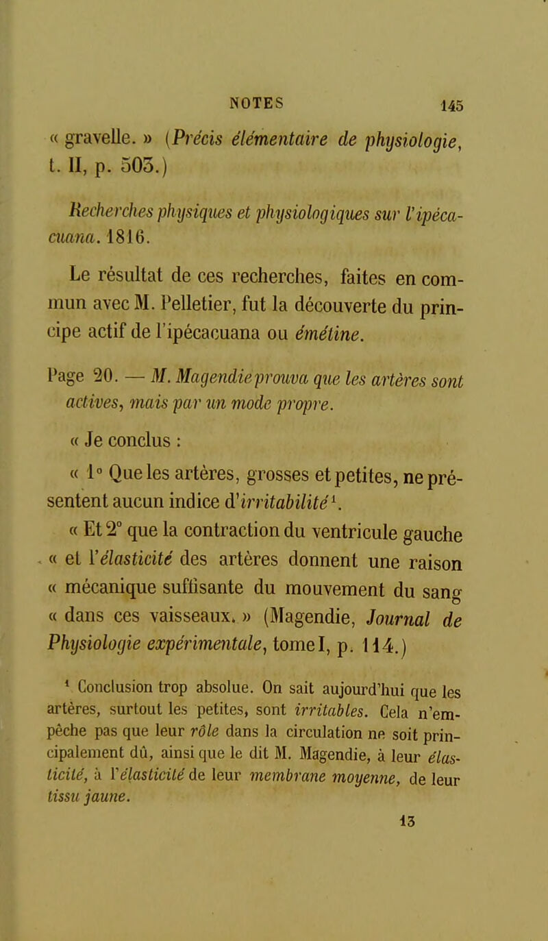 « gravelle. » {Précis élémentaire de physiologie, t. II, p. 503.) Recherches physiques et physiologiques sur l'ipéca- aiana. 1816. Le résultat de ces recherches, faites en com- mun avec M. Pelletier, fut la découverte du prin- cipe actif de l'ipécacuana ou émétine. Page 20. — M. Magendieprouva que les artères sont actives, mais par un mode propre. « Je conclus : « 1° Que les artères, grosses et petites, ne pré- sentent aucun indice irritabilitéK « £12 que la contraction du ventricule gauche « et l'élasticité des artères donnent une raison « mécanique suffisante du mouvement du sang « dans ces vaisseaux» » (Magendie, Journal de Physiologie expérimentale^ tomel, p; 114.) * Conclusion trop absolue. On sait aujourd'hui que les artères, surtout les petites, sont irritables. Cela n'em- pêche pas que leur rôle dans la circulation ne soit prin- cipalement dû, ainsi que le dit M. Magendie, à leur élas- licite', à ïélasticilé de leur membrane moyenne, de leur tissu jaune. 13