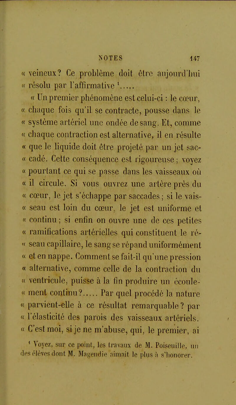 (( veineux? Ce problème doit ôlrc anjoiinl'imi « résolu par l'affirmative ' « Un premier phénomène est celui-ci : le cœur, « chaque fois qu'il se contracte, pousse dans le « système artériel une ondée de sang. Et, comme « cliaque contraction est alternative, il en résulte « que le liquide doit être projeté par un jet sac- « cadé. Cette conséquence est rigoureuse ; voyez « pourtant ce qui se passe dans les vaisseaux où « il circule. Si vous ouvrez une artère près du « cœur, le jet s'échappe par saccades ; si le vais- « seau est loin du cœur, le jet est uniforme et « continu ; si enfin on ouvre une de ces petites « ramifications artérielles qui constituent le ré- « seau capillaire, le sang se répand uniformément « et en nappe. Comment se fait-il qu'une pression « alternative, comme celle de la contraction du « ventricule, puisse à la fin produire un écoule- « ment continu? Par quel procédé la nature « parvient-elle à ce résultat remarquable? par « l'élasticité des parois des vaisseaux artériels. « C'est moi, si je ne m'abuse, qui, le premier, ai ' Voyez, sur ce point, les travaux de M. Poiseuille, un flps élèves dont M. Magendie aimait le plus à s'Iionorer.