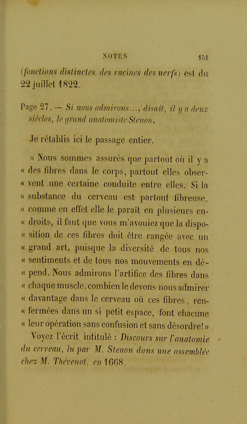 ifoncliom distinctea des racines des nerfs) est du t>'2 juillet 18'22. Page 57. — Si nous admirons..., disait, il y a deux siècles, le çirand anatomiste Stenon. Je rétablis ici le passage entier. « Nous sommes assurés que partout où il y a « des fibres dans le corps, partout elles obser- « vent une certaine conduite entre elles. Si la « substance du cerveau est partout fibreuse, « comme en effet elle le paraît en plusieurs en- « droits, il faut que vous m'avouiez que la dispo- « sition de ces fibres doit être rangée avec un « grand art, puisque la diversité de tous nos « sentiments et de tous nos mouvements en dé- « pend. Nous admirons l'artifice des fibres dans « chaque muscle, combien le devons-nous admirer « davantage dans le cerveau où ces fibres, ren- « fermées dans un si petit espace, font chacune « leur opération sans confusion et sans désordre! » Voyez l'écrit intitulé : Discours sur ranatomie ■ du cerveau, lu par M. Stenon dans une assemblée chez M. Thévenot, f)M6G8.